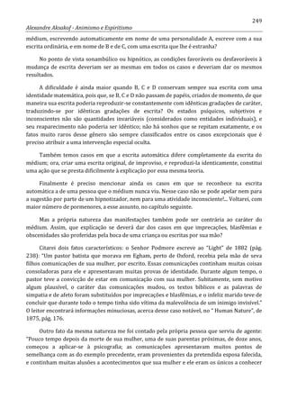 249
Alexandre Aksakof - Animismo e Espiritismo
médium, escrevendo automaticamente em nome de uma personalidade A, escreve com a sua
escrita ordinária, e em nome de B e de C, com uma escrita que lhe é estranha?
No ponto de vista sonambúlico ou hipnótico, as condições favoráveis ou desfavoráveis à
mudança de escrita deveriam ser as mesmas em todos os casos e deveriam dar os mesmos
resultados.
A dificuldade é ainda maior quando B, C e D conservam sempre sua escrita com uma
identidade matemática, pois que, se B, C e D não passam de papéis, criados de momento, de que
maneira sua escrita poderia reproduzir-se constantemente com idênticas gradações de caráter,
traduzindo-se por idênticas gradações de escrita? Os estados psíquicos, subjetivos e
inconscientes não são quantidades invariáveis (considerados como entidades individuais), e
seu reaparecimento não poderia ser idêntico; não há sonhos que se repitam exatamente, e os
fatos muito raros desse gênero são sempre classificados entre os casos excepcionais que é
preciso atribuir a uma intervenção especial oculta.
Também temos casos em que a escrita automática difere completamente da escrita do
médium; ora, criar uma escrita original, de improviso, e reproduzi-la identicamente, constitui
uma ação que se presta dificilmente à explicação por essa mesma teoria.
Finalmente é preciso mencionar ainda os casos em que se reconhece na escrita
automática a de uma pessoa que o médium nunca viu. Nesse caso não se pode apelar nem para
a sugestão por parte de um hipnotizador, nem para uma atividade inconsciente!... Voltarei, com
maior número de pormenores, a esse assunto, no capítulo seguinte.
Mas a própria natureza das manifestações também pode ser contrária ao caráter do
médium. Assim, que explicação se deverá dar dos casos em que imprecações, blasfêmias e
obscenidades são proferidas pela boca de uma criança ou escritas por sua mão?
Citarei dois fatos característicos: o Senhor Podmore escreve ao “Light” de 1882 (pág.
238): “Um pastor batista que morava em Egham, perto de Oxford, recebia pela mão de seva
filhos comunicações de sua mulher, por escrito. Essas comunicações continham muitas coisas
consoladoras para ele e apresentavam muitas provas de identidade. Durante algum tempo, o
pastor teve a convicção de estar em comunicação com sua mulher. Subitamente, sem motivo
algum plausível, o caráter das comunicações mudou, os textos bíblicos e as palavras de
simpatia e de afeto foram substituídos por imprecações e blasfêmias, e o infeliz marido teve de
concluir que durante todo o tempo tinha sido vítima da malevolência de um inimigo invisível.”
O leitor encontrará informações minuciosas, acerca desse caso notável, no “ Human Nature”, de
1875, pág. 176.
Outro fato da mesma natureza me foi contado pela própria pessoa que serviu de agente:
“Pouco tempo depois da morte de sua mulher, uma de suas parentas próximas, de doze anos,
começou a aplicar-se à psicografia; as comunicações apresentavam muitos pontos de
semelhança com as do exemplo precedente, eram provenientes da pretendida esposa falecida,
e continham muitas alusões a acontecimentos que sua mulher e ele eram os únicos a conhecer
 