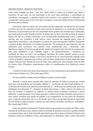 25
Alexandre Aksakof - Animismo e Espiritismo
como tendo atingido em cheio o seu alvo; tenho todas as razões de acreditar que, desde o
momento em que uma voz tão autorizada se fez ouvir para proclamar a necessidade de
semelhante investigação, a questão espírita fará sozinha o seu caminho na Alemanha. Por
conseguinte é preciso que eu me retire para consagrar o resto das minhas forças à continuação
da minha obra na Rússia.
Entretanto, antes de retirar-me, seria talvez útil que expusesse aos leitores do meu jornal
as razões que não me permitem aceitar sem reservas as hipóteses e as conclusões do Doutor
Hartmann, as quais devem ser de uma autoridade muito grande, não somente para a Alemanha,
mas ainda para o mundo filosófico inteiro. O motivo que me leva a isso não provém de maneira
alguma do fato de o Doutor Hartmann se ter pronunciado decididamente contra a hipótese
espírita; por ora, considero o lado teórico como colocado em segunda plana, como de
importância secundária, e até prematura, no ponto de vista estritamente científico; finalmente
o próprio Senhor Hartmann o reconhece quando diz: “Os materiais de que dispomos não são
suficientes para considerar essa questão como amadurecida para a discussão.” (Der
Spiritismus, página 14.) O meu programa foi sempre prosseguir antes de tudo na pesquisa dos
jatos, para estabelecer a sua realidade, seguir o seu desenvolvimento, e estudá-los, na,
qualidade de fatos, em toda a sua prodigiosa variedade. Na minha opinião, passar-se-á por
muitas hipóteses antes de chegar a uma teoria suscetível de ser universalmente adotada como
a única verdadeira, enquanto que os fatos, uma vez bem estabelecidos, ficarão adquiridos para
sempre. Enunciei essa opinião há cerca de vinte anos, publicando uma tradução russa da obra
do Doutor Hare (Pesquisas experimentais sobre as manifestações dos Espíritos), nesses
termos:
“A teoria e os fatos são duas coisas distintas; os erros da primeira nunca poderão destruir
a força desses últimos, etc.” (Ed. alemã, pág. LVIII.)
No meu prefácio à edição russa de William Crookes, escrevia ainda:
“Quando o estudo dessa questão fizer parte do domínio da Ciência, passará por muitas
fases que corresponderão aos resultados obtidos: l° - verificação dos fatos espiritualistas; 2° -
verificação da existência de uma força desconhecida; 3° - verificação da existência de uma força
inteligente desconhecida; 4° - pesquisa da fonte dessa força, a saber; acha-se ela dentro ou
fora- do homem? é subjetiva ou objetiva? A solução desse problema constituirá a prova
definitiva, o experimentum crucis dessa questão; a Ciência será então chamada a pronunciar o
mais solene veredicto que jamais foi pedido à sua competência. Se esse juízo for afirmativo
para a segunda alternativa, isto é, se ele decidir que a força em questão dimana de uma fonte
fora do homem, então começará o quinto ato, uma imensa revolução na Ciência e na Religião.”
(Ed. alemã, pág. XI-XIII.)
Onde nos achamos atualmente? Podemos afirmar que estamos no quarto ato? Não o creio.
Acredito de preferência que estamos ainda no prólogo do primeiro ato, pois a questão, quanto
aos próprios fatos, não é ainda admitida pela Ciência que não os quer reconhecer! Estamos mui
distantes ainda da verdadeira teoria, principalmente na Alemanha, onde a parte fenomenal
 