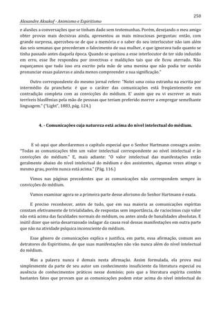 250
Alexandre Aksakof - Animismo e Espiritismo
e alusões a conversações que se tinham dado sem testemunhas. Porém, desejando o meu amigo
obter provas mais decisivas ainda, apresentou as mais minuciosas perguntas: então, com
grande surpresa, apercebeu-se de que a memória e o saber do seu interlocutor não iam além
das seis semanas que precederam o falecimento de sua mulher, e que ignorava tudo quanto se
tinha passado antes daquela época. Quando se queixou a esse interlocutor de ter sido induzido
em erro, esse lhe respondeu por invectivas e maldições tais que ele ficou aterrado. Não
esqueçamos que tudo isso era escrito pela mão de uma menina que não podia ter ouvido
pronunciar essas palavras e ainda menos compreender a sua significação.”
Outro correspondente do mesmo jornal refere: “Notei uma coisa estranha na escrita por
intermédio da prancheta: é que o caráter das comunicações está freqüentemente em
contradição completa com as convicções do médium. E' assim que eu vi escrever as mais
terríveis blasfêmias pela mão de pessoas que teriam preferido morrer a empregar semelhante
linguagem.” (“Light”, 1883, pág. 124.)
4. - Comunicações cuja natureza está acima do nível intelectual do médium.
E só aqui que abordaremos o capítulo especial que o Senhor Hartmann consagra assim:
“Todas as comunicações têm um valor intelectual correspondente ao nível intelectual e às
convicções do médium.” E, mais adiante: “O valor intelectual das manifestações estão
geralmente abaixo do nível intelectual do médium e dos assistentes, algumas vezes atinge o
mesmo grau, porém nunca está acima.” (Pág. 116.)
Vimos nas páginas precedentes que as comunicações não correspondem sempre às
convicções do médium.
Vamos examinar agora se a primeira parte desse aforismo do Senhor Hartmann é exata.
E preciso reconhecer, antes de tudo, que em sua maioria as comunicações espíritas
constam efetivamente de trivialidades, de respostas sem importância, de raciocínios cujo valor
não está acima das faculdades normais do médium, ou antes ainda de banalidades absolutas. E
inútil dizer que seria desarrazoado indagar da causa real dessas manifestações em outra parte
que não na atividade psíquica inconsciente do médium.
Esse gênero de comunicações explica e justifica, em parte, essa afirmação, comum aos
detratores do Espiritismo, de que suas manifestações não vão nunca além do nível intelectual
do médium.
Mas a palavra nunca é demais nesta afirmação. Assim formulada, ela prova mui
simplesmente da parte de seu autor um conhecimento insuficiente da literatura especial ou
ausência de conhecimentos práticos nesse domínio; pois que a literatura espírita contém
bastantes fatos que provam que as comunicações podem estar acima do nível intelectual do
 