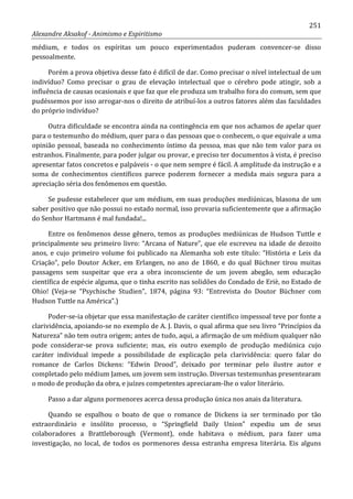 251
Alexandre Aksakof - Animismo e Espiritismo
médium, e todos os espíritas um pouco experimentados puderam convencer-se disso
pessoalmente.
Porém a prova objetiva desse fato é difícil de dar. Como precisar o nível intelectual de um
indivíduo? Como precisar o grau de elevação intelectual que o cérebro pode atingir, sob a
influência de causas ocasionais e que faz que ele produza um trabalho fora do comum, sem que
pudéssemos por isso arrogar-nos o direito de atribuí-los a outros fatores além das faculdades
do próprio indivíduo?
Outra dificuldade se encontra ainda na contingência em que nos achamos de apelar quer
para o testemunho do médium, quer para o das pessoas que o conhecem, o que equivale a uma
opinião pessoal, baseada no conhecimento íntimo da pessoa, mas que não tem valor para os
estranhos. Finalmente, para poder julgar ou provar, e preciso ter documentos à vista, é preciso
apresentar fatos concretos e palpáveis - o que nem sempre é fácil. A amplitude da instrução e a
soma de conhecimentos científicos parece poderem fornecer a medida mais segura para a
apreciação séria dos fenômenos em questão.
Se pudesse estabelecer que um médium, em suas produções mediúnicas, blasona de um
saber positivo que não possui no estado normal, isso provaria suficientemente que a afirmação
do Senhor Hartmann é mal fundada!...
Entre os fenômenos desse gênero, temos as produções mediúnicas de Hudson Tuttle e
principalmente seu primeiro livro: “Arcana of Nature”, que ele escreveu na idade de dezoito
anos, e cujo primeiro volume foi publicado na Alemanha sob este título: “História e Leis da
Criação”, pelo Doutor Acker, em Erlangen, no ano de 1860, e do qual Büchner tirou muitas
passagens sem suspeitar que era a obra inconsciente de um jovem abegão, sem educação
científica de espécie alguma, que o tinha escrito nas solidões do Condado de Eriè, no Estado de
Ohio! (Veja-se “Psychische Studien”, 1874, página 93: “Entrevista do Doutor Büchner com
Hudson Tuttle na América”.)
Poder-se-ia objetar que essa manifestação de caráter científico impessoal teve por fonte a
clarividência, apoiando-se no exemplo de A. J. Davis, o qual afirma que seu livro “Princípios da
Natureza” não tem outra origem; antes de tudo, aqui, a afirmação de um médium qualquer não
pode considerar-se prova suficiente; mas, eis outro exemplo de produção mediúnica cujo
caráter individual impede a possibilidade de explicação pela clarividência: quero falar do
romance de Carlos Dickens: “Edwin Drood”, deixado por terminar pelo ilustre autor e
completado pelo médium James, um jovem sem instrução. Diversas testemunhas presentearam
o modo de produção da obra, e juízes competentes apreciaram-lhe o valor literário.
Passo a dar alguns pormenores acerca dessa produção única nos anais da literatura.
Quando se espalhou o boato de que o romance de Dickens ia ser terminado por tão
extraordinário e insólito processo, o “Springfield Daily Union” expediu um de seus
colaboradores a Brattleborough (Vermont), onde habitava o médium, para fazer uma
investigação, no local, de todos os pormenores dessa estranha empresa literária. Eis alguns
 