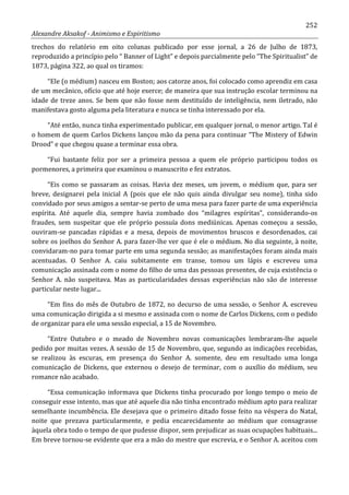 252
Alexandre Aksakof - Animismo e Espiritismo
trechos do relatório em oito colunas publicado por esse jornal, a 26 de Julho de 1873,
reproduzido a princípio pelo “ Banner of Light” e depois parcialmente pelo “The Spiritualist” de
1873, página 322, ao qual os tiramos:
“Ele (o médium) nasceu em Boston; aos catorze anos, foi colocado como aprendiz em casa
de um mecânico, ofício que até hoje exerce; de maneira que sua instrução escolar terminou na
idade de treze anos. Se bem que não fosse nem destituído de inteligência, nem iletrado, não
manifestava gosto alguma pela literatura e nunca se tinha interessado por ela.
“Até então, nunca tinha experimentado publicar, em qualquer jornal, o menor artigo. Tal é
o homem de quem Carlos Dickens lançou mão da pena para continuar “The Mistery of Edwin
Drood” e que chegou quase a terminar essa obra.
“Fui bastante feliz por ser a primeira pessoa a quem ele próprio participou todos os
pormenores, a primeira que examinou o manuscrito e fez extratos.
“Eis como se passaram as coisas. Havia dez meses, um jovem, o médium que, para ser
breve, designarei pela inicial A (pois que ele não quis ainda divulgar seu nome), tinha sido
convidado por seus amigos a sentar-se perto de uma mesa para fazer parte de uma experiência
espírita. Até aquele dia, sempre havia zombado dos “milagres espíritas”, considerando-os
fraudes, sem suspeitar que ele próprio possuía dons mediúnicas. Apenas começou a sessão,
ouviram-se pancadas rápidas e a mesa, depois de movimentos bruscos e desordenados, cai
sobre os joelhos do Senhor A. para fazer-lhe ver que é ele o médium. No dia seguinte, à noite,
convidaram-no para tomar parte em uma segunda sessão; as manifestações foram ainda mais
acentuadas. O Senhor A. caiu subitamente em transe, tomou um lápis e escreveu uma
comunicação assinada com o nome do filho de uma das pessoas presentes, de cuja existência o
Senhor A. não suspeitava. Mas as particularidades dessas experiências não são de interesse
particular neste lugar...
“Em fins do mês de Outubro de 1872, no decurso de uma sessão, o Senhor A. escreveu
uma comunicação dirigida a si mesmo e assinada com o nome de Carlos Dickens, com o pedido
de organizar para ele uma sessão especial, a 15 de Novembro.
“Entre Outubro e o meado de Novembro novas comunicações lembraram-lhe aquele
pedido por muitas vezes. A sessão de 15 de Novembro, que, segundo as indicações recebidas,
se realizou às escuras, em presença do Senhor A. somente, deu em resultado uma longa
comunicação de Dickens, que externou o desejo de terminar, com o auxílio do médium, seu
romance não acabado.
“Essa comunicação informava que Dickens tinha procurado por longo tempo o meio de
conseguir esse intento, mas que até aquele dia não tinha encontrado médium apto para realizar
semelhante incumbência. Ele desejava que o primeiro ditado fosse feito na véspera do Natal,
noite que prezava particularmente, e pedia encarecidamente ao médium que consagrasse
àquela obra todo o tempo de que pudesse dispor, sem prejudicar as suas ocupações habituais...
Em breve tornou-se evidente que era a mão do mestre que escrevia, e o Senhor A. aceitou com
 