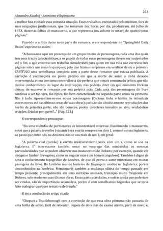 253
Alexandre Aksakof - Animismo e Espiritismo
a melhor boa vontade essa estranha situação. Esses trabalhos, executados pelo médium, fora de
suas ocupações profissionais, que lhe tomavam dez horas por dia, produziram, até Julho de
1873, duzentas folhas de manuscrito, o que representa um volume in-octavo de quatrocentas
páginas.”
Fazendo a crítica dessa nova parte do romance, o correspondente do “Springfield Daily
Union” exprime-se assim:
“Achamo-nos aqui em presença de um grupo inteiro de personagens, cada uma dos quais
tem seus traços característicos, e os papéis de todas essas personagens devem ser sustentados
até o fim, o que constitui um trabalho considerável para quem em sua vida não escreveu três
páginas sobre um assunto qualquer; pelo que ficamos surpresos em verificar desde o primeiro
CAPÍTULO uma semelhança completa com a parte desse romance que estava publicada. A
narração é recomeçada no ponto preciso em que a morte do autor a tinha deixado
interrompida, e isso com uma concordância tão perfeita que o mais consumado crítico, que não
tivesse conhecimento do lugar da interrupção, não poderia dizer em que momento Dickens
deixou de escrever o romance por sua própria mão. Cada uma das personagens do livro
continua a ser tão viva, tão típica, tão bem caracterizada na segunda parte como na primeira.
Não é tudo. Apresentam-se-nos novas personagens (Dickens tinha o hábito de introduzir
atores novos até nas últimas cenas de suas obras) que não são absolutamente reproduções dos
heróis da primeira parte; não são bonecos, porém caracteres tomados ao vivo, verdadeiras
criações. Criadas por quem?...” (Pág. 323.)
O correspondente prossegue:
“Eis uma multidão de pormenores de incontestável interesse. Examinando o manuscrito,
notei que a palavra traveller (viajante) era escrita sempre com dois 1, como é uso na Inglaterra,
ao passo que entre nós, na América, não se usa mais de um 1, em geral.
“A palavra coal (carvão) é escrita invariavelmente,coals, com um s, como se usa na
Inglaterra. E' interessante também notar no emprego das minúsculas as mesmas
particularidades que se podem observar nos manuscritos de Dickens; por exemplo, quando ele
designa o Senhor Grewgious, como an angular man (um homem anguloso). Também é digno de
nota o conhecimento topográfico de Londres, de que dá prova o autor misterioso em muitas
passagens do livro. Há também muitos torneios de linguagem usados na Inglaterra, porém
desconhecidos na América. Mencionarei também a mudança súbita do tempo passado em
tempo presente, principalmente em uma narração animada, transição muito freqüente em
Dickens, sobretudo em suas últimas obras. Essas particularidades, e outras ainda que poderiam
ser citadas, são de importância secundária, porém é com semelhantes bagatelas que se teria
feito malograr qualquer tentativa de fraude.”
E eis a conclusão do artigo citado:
“Cheguei a Brattleborough com a convicção de que essa obra póstuma não passaria de
uma bolha de sabão, fácil de rebentar. Depois de dois dias de exame atento, parti de novo, e,
 
