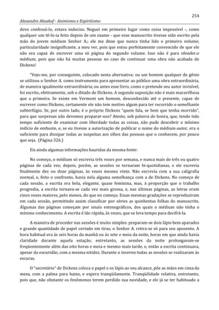254
Alexandre Aksakof - Animismo e Espiritismo
devo confessá-lo, estava indeciso. Neguei em primeiro lugar como coisa impossível -, como
qualquer um tê-lo-ia feito depois de um exame - que esse manuscrito tivesse sido escrito pela
mão do jovem médium Senhor A.; ele me disse que nunca tinha lido o primeiro volume;
particularidade insignificante, a meu ver, pois que estou perfeitamente convencido de que ele
não era capaz de escrever uma só página do segundo volume. Isso não é para ofender.o
médium, pois que não há muitas pessoas no caso de continuar uma obra não acabada de
Dickens!
“Vejo-me, por conseguinte, colocado nesta alternativa: ou um homem qualquer de gênio
se utilizou o Senhor A. como instrumento para apresentar ao público uma obra extraordinária,
de maneira igualmente extraordinária; ou antes esse livro, como o pretende seu autor invisível,
foi escrito, efetivamente, sob o ditado de Dickens. A segunda suposição não é mais maravilhosa
que a primeira. Se existe em Vermont um homem, desconhecido até o presente, capaz de
escrever como Dickens, certamente ele não tem motivo algum para ter recorrido o semelhante
subterfúgio. Se, por outro lado, é o próprio Dickens “quem fala, se bem que tenha morrido”,
para que surpresas não devemos preparar-nos? Atesto, sob palavra de honra, que, tendo tido
tempo suficiente de examinar com liberdade todas as coisas, não pude descobrir o mínimo
indício de embuste, e, se eu tivesse a autorização de publicar o nome do médium-autor, era o
suficiente para dissipar todas as suspeitas aos olhos das pessoas que o conhecem, por pouco
que seja. (Página 326.)
Eis ainda algumas informações hauridas da mesma fonte:
No começo, o médium só escrevia três vezes por semana, e nunca mais de três ou quatro
páginas de cada vez; depois, porém, as sessões se tornaram bi-quotidianas, e ele escrevia
finalmente dez ou doze páginas, às vezes mesmo vinte. Não escrevia com a sua caligrafia
normal, e, feito o confronto, havia nela alguma semelhança com a de Dickens. No começo de
cada sessão, a escrita era bela, elegante, quase feminina, mas, à proporção que o trabalho
progredia, a escrita tornava-se cada vez mais grossa, e, nas últimas páginas, as letras eram
cinco vezes maiores, pelo menos, do que no começo. Essas mesmas gradações se reproduziram
em cada sessão, permitindo assim classificar por séries as quinhentas folhas do manuscrito.
Algumas das páginas começam por sinais estenográficos, dos quais o médium não tinha o
mínimo conhecimento. A escrita é tão rápida, às vezes, que se leva tempo para decifrá-la.
A maneira de proceder nas sessões é muito simples: preparam-se dois lápis bem aparados
e grande quantidade de papel cortado em tiras; o Senhor A. retira-se só para seu aposento. A
hora habitual era às seis horas da manhã ou às sete e meia da noite, horas em que ainda havia
claridade durante aquela estação; entretanto, as sessões da noite prolongavam-se
freqüentemente além das oito horas e meia e mesmo mais tarde, e, então a escrita continuava,
apesar da escuridão, com a mesma nitidez. Durante o inverno todas as sessões se realizaram às
escuras.
O “secretário” de Dickens coloca o papel e os lápis ao seu alcance, põe as mãos em cima da
mesa, com a palma para baixo, e espera tranqüilamente. Tranqüilidade relativa, entretanto,
pois que, não obstante os fenômenos terem perdido sua novidade, e ele já se ter habituado a
 