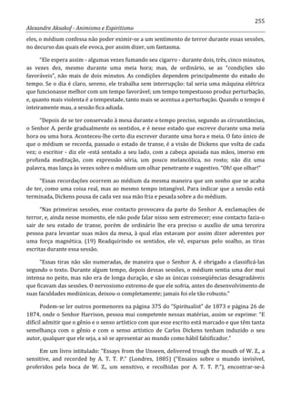 255
Alexandre Aksakof - Animismo e Espiritismo
eles, o médium confessa não poder eximir-se a um sentimento de terror durante essas sessões,
no decurso das quais ele evoca, por assim dizer, um fantasma.
“Ele espera assim - algumas vezes fumando seu cigarro - durante dois, três, cinco minutos,
as vezes dez, mesmo durante uma meia hora; mas, de ordinário, se as “condições são
favoráveis”, não mais de dois minutos. As condições dependem principalmente do estado do
tempo. Se o dia é claro, sereno, ele trabalha sem interrupção: tal seria uma máquina elétrica
que funcionasse melhor com um tempo favorável; um tempo tempestuoso produz perturbação,
e, quanto mais violenta é a tempestade, tanto mais se acentua a perturbação. Quando o tempo é
inteiramente mau, a sessão fica adiada.
“Depois de se ter conservado à mesa durante o tempo preciso, segundo as circunstâncias,
o Senhor A. perde gradualmente os sentidos, e é nesse estado que escreve durante uma meia
hora ou uma hora. Aconteceu-lhe certo dia escrever durante uma hora e meia. O fato único de
que o médium se recorda, passado o estado de transe, é a visão de Dickens que volta de cada
vez; o escritor - diz ele -está sentado a seu lado, com a cabeça apoiada nas mãos, imerso em
profunda meditação, com expressão séria, um pouco melancólica, no rosto; não diz uma
palavra, mas lança às vezes sobre o médium um olhar penetrante e sugestivo. “Oh! que olhar!”
“Essas recordações ocorrem ao médium da mesma maneira que um sonho que se acaba
de ter, como uma coisa real, mas ao mesmo tempo intangível. Para indicar que a sessão está
terminada, Dickens pousa de cada vez sua mão fria e pesada sobre a do médium.
“Nas primeiras sessões, esse contacto provocava da parte do Senhor A. exclamações de
terror, e, ainda nesse momento, ele não pode falar nisso sem estremecer; esse contacto fazia-o
sair de seu estado de transe, porém de ordinário lhe era preciso o auxílio de uma terceira
pessoa para levantar suas mãos da mesa, à qual elas estavam por assim dizer aderentes por
uma força magnética. (19) Readquirindo os sentidos, ele vê, esparsas pelo soalho, as tiras
escritas durante essa sessão.
“Essas tiras não são numeradas, de maneira que o Senhor A. é obrigado a classificá-las
segundo o texto. Durante algum tempo, depois dessas sessões, o médium sentia uma dor mui
intensa no peito, mas não era de longa duração, e são as únicas conseqüências desagradáveis
que ficavam das sessões. O nervosismo extremo de que ele sofria, antes do desenvolvimento de
suas faculdades mediúnicas, deixou-o completamente; jamais foi ele tão robusto.”
Podem-se ler outros pormenores na página 375 do “Spiritualist” de 1873 e página 26 de
1874, onde o Senhor Harrison, pessoa mui competente nessas matérias, assim se exprime: “E
difícil admitir que o gênio e o senso artístico com que esse escrito está marcado e que têm tanta
semelhança com o gênio e com o senso artístico de Carlos Dickens tenham induzido o seu
autor, qualquer que ele seja, a só se apresentar ao mundo como hábil falsificador.”
Em um livro intitulado: “Essays from the Unseen, delivered trough the mouth of W. Z., a
sensitive, and recorded by A. T. T. P.” (Londres, 1885) (“Ensaios sobre o mundo invisível,
proferidos pela boca de W. Z., um sensitivo, e recolhidas por A. T. T. P.”), encontrar-se-á
 
