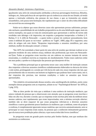 256
Alexandre Aksakof - Animismo e Espiritismo
igualmente uma série de comunicações atribuídas a diversas personagens históricas, filósofos,
teólogos, etc., feitas pela boca de um operário que só conhecia as coisas de seu Estado, só tendo
apenas a instrução ordinária, das pessoas de sua classe, e que as transmitia em estado
sonambúlico, sem pausa nem hesitação, tão rapidamente que o autor da obra tinha dificuldade
em escrevê-las em estenografia.
Poder-se-ia objetar que esses diversos casos não apresentam provas suficientes, porque
não excluem a possibilidade de um trabalho preparatório ou de uma falsificação sagaz; mais eis
outros exemplos, nos quais se trata de comunicações que apresentam o mérito de terem sido
recebidas sem delonga e de improviso, em resposta a perguntas inesperadas: o Senhor J. P.
Barkas, F. G. S. (20) de Newcastle - a quem tenho o prazer de conhecer pessoalmente, bem
como à médium de quem se vai tratar - publicou no “Light”, 1885, págs. 85 e seguintes, uma
série de artigos sob este título: “Respostas improvisadas a assuntos científicos, por uma
médium, mulher de educação comum”, e lemos:
“Em 1875, fui convidado a fazer parte de uma série de sessões que deviam realizar-se no
aposento modesto de uma senhora moça, médium não profissional, que mora em Newcastle-
on-Tyne. Todas as perguntas eram inscritas em um caderno no mesmo instante de serem
enunciadas, e a médium escrevia as respostas ali, imediatamente. Todos esses cadernos estão
em meu poder, e ponho-os à disposição das pessoas que desejarem vê-los.
“Eis o problema principal que se apresenta nesse caso: uma mulher de instrução comum
deu respostas a diversos assuntos científicos cuidadosamente elaborados no decurso de trinta
e sete noites, prolongando-se a sessão por três horas de cada vez; essas respostas são tais, que
provavelmente não se encontra um homem na Inglaterra que pudesse fazer outro tanto, isto é,
dar respostas tão precisas, nas mesmas condições, a todos os assuntos que foram
apresentados.
“Um relatório circunstanciado dessas sessões, uma autobiografia da médium, assim como
exemplos dessas perguntas com as respostas, acham-se na “ Psychological Review” de 1878, (t.
I, pág. 215).
“Não se deve perder de vista que a médium é uma senhora de instrução medíocre, que
estava rodeada de pessoas que a observavam com atenção; que as perguntas eram inscritas e
lidas em alta voz, durante a sessão; que as respostas eram escritas pela mão da médium nesse
mesmo caderno, mui rapidamente; que eram improvisadas, sem a mínima correção ulterior;
também não se deve esquecer de que essas perguntas referiam-se a diversos assuntos
científicos e outros geralmente pouco familiares às mulheres; que a médium, como ela própria
o confessa, é completamente ignorante nessas matérias; que escrevia automaticamente, sem se
preocupar se suas respostas eram exatas. As pessoas que a conhecem intimamente garantem
que ela nunca teve predileção pelas ciências, e que nunca tinha lido livros científicos.”
As perguntas eram em grande parte escritas pelo Senhor Barkas, sem que nenhum dos
assistentes as conhecesse.
 