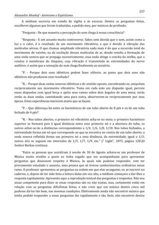 257
Alexandre Aksakof - Animismo e Espiritismo
A médium escrevia em estado de vigília e às escuras. Dentre as perguntas feitas,
escolherei algumas que foram traduzidas, a pedido meu, por músicos de profissão.
“Pergunta - De que maneira a percepção do som chega à nossa consciência?
“Resposta - E um assunto muito controverso. Sabes sem dúvida que o som, assim como a
luz e o calor, é o resultado de um movimento vibratório, e que é devido à vibração das
moléculas aéreas. O que chamas amplitude vibratória nada mais é do que a excursão total do
movimento de vaivém, ou da oscilação dessas moléculas de ar, donde resulta a formação de
uma onda sonora que se propaga sucessivamente; essa onda atinge a concha da orelha, que a
conduz à membrana do tímpano, cuja vibração é transmitida às extremidades do nervo
auditivo: é assim que a sensação do som chega finalmente ao sensório.
“P. - Porque dois sons idênticos podem fazer silêncio, ao passo que dois sons não
idênticos não produzem esse resultado?
“R. - Porque duas ondas sonoras idênticas e de sentido oposto, encontrando-se, aniquilam
reciprocamente seu movimento vibratório. Toma em cada mão um diapasão igual, percute
esses diapasões com igual força e apóia seus ramos sobre dois ângulos de uma mesa; verás
então as duas ondas, caminhando uma para outra, absorverem-se reciprocamente por seus
ápices. Estas experiências merecem muito que as façam.
“P. - Que diferença há entre os harmônicos de um tubo aberto de 8 pés e os de um tubo
fechado de 4 pés?
“R. - Nos tubos abertos, o primeiro nó vibratório acha-se no meio; o primeiro harmônico
superior se formará pois à igual distância entre esse primeiro nó e a abertura do tubo, os
outros achar-se-ão a distâncias correspondentes a 1/4, 1/6, 1/8, 1/10. Nos tubos fechados, a
extremidade forma um nó que corresponde ao que se encontra no centro de um tubo aberto; a
onda sonora refletida forma um primeiro nó a uma distância, da extremidade, igual a 1/3;
outros nós se seguem em intervalos de 1/5, 1/7, 1/9, etc.” (“ Light”, 1875, página 128.)O
Senhor Barkas continua:
“Entre as pessoas que assistiram à sessão de 30 de Agosto achava-se um professor de
Música muito erudito a quem eu tinha rogado que me acompanhasse para apresentar
perguntas que dissessem respeito à Música, às quais não pudesse responder, sem ter
previamente estudado o assunto, uma pessoa que só tivesse conhecimentos ordinários nesse
ramo. O professor apresentou as perguntas na ordem em que elas se.seguem; eu as inscrevi no
caderno, e, depois de ter sido feita a leitura delas em voz alta, a médium começava a dar-lhes a
resposta rapidamente. Apresento aqui a reprodução textual das perguntas e respostas. Não sou
assaz competente para dizer se essas respostas são ou não exatas, mas, certamente estão em
relação com as perguntas dificílimas feitas, e não creio que um músico dentre cinco mil
pudesse dá-Ias tão bem, nas mesmas condições. Efetivamente ainda não encontrei músico que
tenha podido responder a essas perguntas tão rapidamente e tão, bem; não encontrei dentre
 