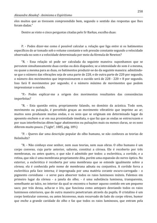 258
Alexandre Aksakof - Animismo e Espiritismo
eles muitos que as tivessem compreendido bem, segundo o sentido das respostas que lhes
foram dadas.”
Dentre as vinte e cinco perguntas citadas pelo Sr Barkas, escolho duas:
P. - Podes dizer-me como é possível calcular a. relação que liga entre si os batimentos
específicos do ar tomado sob o volume constante e sob pressão constante segundo a velocidade
observada no som e a velocidade determinada por meio da fórmula de Newton?
“R. - Essa relação só pode ser calculada da seguinte maneira: suponhamos que se
percutem simultaneamente duas cordas ou dois diapasões; se a intensidade do som é a mesma,
ou quase a mesma para as duas, os batimentos produzir-se-ão da seguinte maneira: admitindo-
se que o número das vibrações seja de uma parte de 228, e de outra parte de 220 por segundo,
o número dos movimentos que impressionarem o ouvido será de 228 - 220 = 8 por segundo.
Isso fará 8 movimentos por segundo; é o número máximo de movimentos que podem
impressionar o ouvido.
“P.- Podes explicar-me a origem dos movimentos resultantes das consonâncias
imperfeitas?
“R. - Esta questão entra, propriamente falando, no domínio da acústica. Todo som,
movimento ou pulsação, é percebido graças ao movimento vibratório que imprime ao ar;
muitos sons produzem muitas ondas, e os sons que se originam em determinado lugar do
aposento enchem o ar em sua proximidade imediata, o que faz que as ondas se entrecruzem e
por suas interferências dêem lugar abatimentos ou pulsações mais ou menos claras, se os sons
diferem muito pouco. (“Light”, 1885, pág. 189.)
“P. - Queres dar uma descrição popular do olho humano, se não conheces as teorias de
Helmholtz?
“R. - Não conheço esse senhor, nem suas teorias, nem suas obras. O olho humano é um
corpo convexo, cuja parte anterior, saliente, constitui a córnea. Ele é recoberto por três
membranas, ou antes quatro, o que não é admitido por todos: a esclerótica, a coróide, e a
retina, que não é uma membrana propriamente dita, porém uma expansão do nervo óptico. No
exterior, a esclerótica é recoberta por uma membrana que se estende igualmente sobre a
córnea; ela é conhecida pelo nome de membrana adnata ou conjuntiva. A coróide forra a
esclerótica pela face interna; é impregnada por uma matéria corante escuro-carregado - o
pigmento coroidiano - e serve para absorver todos os raios luminosos inúteis. Falemos em
primeiro lugar da córnea - a janela do olho; - é uma substância luminosa, transparente,
semelhante ao talco, no interior da qual se encontra o humor aquoso contido em um pequeno
saco; por trás dessa, acha-se o íris, que funciona como anteparo desviando todos os raios
luminosos exteriores, que de outra maneira penetrariam através da pupila. O cristalino é um
corpo lenticular convexo, ou antes biconvexo, mais recurvado do lado do corpo vítreo, humor
que enche a grande cavidade do olho e faz que todos os raios luminosos, que entram pela
 