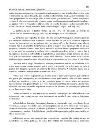259
Alexandre Aksakof - Animismo e Espiritismo
pupila, se tornem convergentes; esses raios se reúnem em um foco situado sobre a retina, onde
formam uma espécie de fotografia dos objetos donde emanam; a retina, impressionada pelos
raios que penetram no olho, reage sobre o nervo óptico que transmite ao cérebro a impressão
recebida. O olho propriamente não vê, como sucede também com um aparelho óptico qualquer:
ele apenas reflete e fotografa os objetos. Não sei se esta descrição é suficientemente clara.
Poderia dar-te uma descrição melhor da estrutura do órgão.” (Light, 1883, pág. 202.)
A conferência que o Senhor Barkas fez em 1876, em Newcastle (publicada no
“Spiritualist” do mesmo ano, H, págs. 146, 188), termina por essas considerações:
As perguntas e as respostas, das quais- lhe fiz a leitura, formam apenas a mínima parte do
que a médium obteve durante as sessões. Todos convirão em que essas respostas só podem
emanar de uma pessoa mui versada nos diversos ramos difíceis da ciência às quais elas se
referem. Não é um montão de trivialidades. Pelo contrário, essas respostas vão ao fim das
perguntas, e mesmo adiante. Além dessas respostas sucintas dadas a perguntas formuladas
acerca de diversos assuntos, a médium obteve tratados completos sobre o calor, a luz, a
fisiologia das plantas, a eletricidade, o magnetismo, a anatomia do corpo humano, e pode-se
dizer que cada um desses tratados faria honra a um adepto da Ciência. Todos esses tratados
são improvisos, executados sem a mínima hesitação e aparentemente sem estudo preparatório.
“Durante todo o tempo das sessões a médium parecia estar em seu estado normal. Essa
senhora conversava conosco durante todo o tempo e respondia com ar inteiramente natural
quando lhe dirigiam a palavra, em matéria de simples conversa. A influência oculta que a
dominava só se traía no movimento automático da mão.
“Atesto que concebi e apresentei, eu mesmo, a maior parte das perguntas, que a médium
não podia, por conseguinte, ter conhecimento delas previamente: além de mim mesmo,
nenhum dos assistentes conhecia o seu conteúdo; essas perguntas foram apresentadas
freqüentemente sem premeditação, e as respostas foram escritas pela médium, à nossa vista;
ter-lhe-ia sido materialmente impossível munir-se de antemão de informações quaisquer
acerca das respostas a dar.
“Acrescentarei que ela nunca recebeu um penny de remuneração por todas as horas - cem
pelo menos - que consagrou com tanto desinteresse ao estudo de seus notáveis fenômenos
mediúnicos.”
A Sociedade de Pesquisas Psíquicas de Londres, a cuja.atenção essas experiências foram
recomendadas, negou-lhes todo o valor em conseqüência de um certo número de erros que as
respostas continham. Os erros são sempre possíveis e o Senhor Barkas não apresentou essas
respostas como espécimes de infalibilidade científica. O interesse principal dessas experiências
não se baseia nisso.
Admitamos mesmo que cinquenta per cento dessas respostas não estejam isentas de
inexatidões - e a crítica publicada no jornal da Sociedade não menciona mais de uma dúzia
 