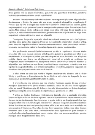 26
Alexandre Aksakof - Animismo e Espiritismo
dessa questão está tão pouco desenvolvida que ali há falta quase total de médiuns, com força
suficiente para as exigências do estudo experimental.
Todos os fatos sobre os quais Hartmann baseia a sua argumentação foram adquiridos fora
da Alemanha; o Senhor Hartmann não teve sequer ensejo de observá-los pessoalmente. E
verdade que ele teve a coragem mui meritória de aceitar os testemunhos de outrem, porém
ninguém poderá negar que em tal questão as experiências pessoais sejam de uma importância
capital. Mais ainda, o limite, onde podem atingir esses fatos, está longe de ser traçado; a sua
expansão, e o seu desenvolvimento são lentos, porém constantes; o que Hartmann exige deles,
no ponto de vista da critica, deve ainda ser adquirido.
Como prova de que não opto pelo triunfo exclusivo de uma ou de outra das hipóteses
espíritas, apelo para o fato seguinte: Deixei ao meu estimado colaborador, o Senhor Wittig,
plena liberdade de publicar sobre os fenômenos em questão a sua idéias pessoais que tendem a
procurar a sua explicação na teoria chamada psíquica, antes que na teoria espírita.
Mas professando uma tolerância inteiramente perfeita a respeito das diversas teorias
propostas, não posso manter a mesma atitude passiva perante a ignorância dos fatos, o seu
esquecimento, a sua supressão, desde que eles não parecem estar de acordo com a hipótese
emitida. Aquele que deseja ser absolutamente imparcial no estudo de problema tão
complicado, necessariamente nunca deve perder de vista a totalidade, o conjunto dos fatos já
adquiridos; mas, infelizmente, um dos erros ordinários que cometem os promotores de uma
hipótese é que, pretendendo a todo o transe dar razão ao seu sistema, esquecem ou passam em
silêncio os fatos que precisamente se trata de explicar.
E nessa ordem de idéias que eu me vi forçado a sustentar uma polemica com o Senhor
Wittig, o qual levou o desenvolvimento da sua hipótese até a falar da fotografia de uma
alucinação, o que é uma flagrante contradictio in adjecto.
E provavelmente esta polêmica que visa o Senhor Hartmann quando diz que o Senhor
Wittig não pôde elevar a voz para a defesa da sua teoria “senão em uma luta contra o próprio
editor do jornal” (Spiritismo, pág. 2). Se houve luta, não foi empenhada em defesa da própria
hipótese, porém pela, causa da lógica e da imparcialidade que se deve aos fatos.
A critica do Senhor Hartmann é inteiramente baseada sobre a aceitação provisória
(condicional) da realidade dos fatos espíritas, à exceção dos fenômenos de materialização, que
ele nega pura e simplesmente. Essa licença, por si só, não poderia ser deixada sem réplica. Mas,
independentemente da materialização, há numerosos fatos que escaparam ao conhecimento do
Senhor Hartmann, ou sobre os quais ele guardou silêncio, ou antes, cujas particularidades ele
não apreciou devidamente. Ora, julgo do meu dever apresentar todos esses fatos, fazendo
sobressair deles o seu justo valor. Aproveitar-me-ei dessa oportunidade para oferecer as
conclusões às quais cheguei depois de longos estudos sobre esse assunto, conclusões que não
publiquei antes do aparecimento desta obra.
 