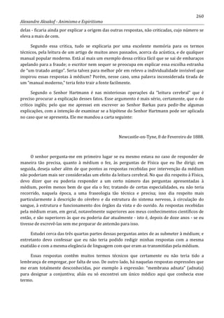 260
Alexandre Aksakof - Animismo e Espiritismo
delas - ficaria ainda por explicar a origem das outras respostas, não criticadas, cujo número se
eleva a mais de cem.
Segundo essa critica, tudo se explicaria por uma excelente memória para os termos
técnicos, pela leitura de um artigo de muitos anos passados, acerca da acústica, e de qualquer
manual popular moderno. Está aí mais um exemplo dessa crítica fácil que se sai de embaraços
apelando para a fraude; o escritor nem sequer se preocupa em explicar essa escolha estranha
de “um tratado antigo”. Seria talvez para melhor pôr em relevo a individualidade invisível que
inspirou essas respostas à médium? Porém, nesse caso, uma palavra inconsiderada tirada de
um “manual moderno,” teria feito trair a fonte facilmente.
Segundo o Senhor Hartmann é nas misteriosas operações da “leitura cerebral” que é
preciso procurar a explicação desses fatos. Esse argumento é mais sério, certamente, que o do
crítico inglês; pelo que me apressei em escrever ao Senhor Barkas para pedir-lhe algumas
explicações, com a intenção de examinar se a hipótese do Senhor Hartmann pode ser aplicada
no caso que se apresenta. Ele me mandou a carta seguinte:
Newcastle-on-Tyne, 8 de Fevereiro de 1888.
O senhor pergunta-me em primeiro lugar se eu mesmo estava no caso de responder de
maneira tão precisa, quanto à médium o fez, às perguntas de Física que eu lhe dirigi; em
seguida, deseja saber além de que pontos as respostas recebidas por intervenção da médium
não poderiam mais ser consideradas um efeito da leitura cerebral. No que diz respeito à Física,
devo dizer que eu poderia responder a um certo número das perguntas apresentadas à
médium, porém menos bem de que ela o fez; tratando de certas especialidades, eu não teria
recorrido, naquela época, a uma fraseologia tão técnica e precisa; isso dia respeito mais
particularmente à descrição do cérebro e da estrutura do sistema nervoso, à circulação do
sangue, à estrutura e funcionamento dos órgãos da vista e do ouvido. As respostas recebidas
pela médium eram, em geral, notavelmente superiores aos meus conhecimentos científicos de
então, e são superiores às que eu poderia dar atualmente - isto é, depois de doze anos - se eu
tivesse de escrevê-las sem me preparar de antemão para isso.
Estudei cerca das três quartas partes dessas perguntas antes de as submeter à médium; e
entretanto devo confessar que eu não teria podido redigir minhas respostas com a mesma
exatidão e com a mesma elegância de linguagem com que eram as transmitidas pela médium.
Essas respostas contêm muitos termos técnicos que certamente eu não teria tido a
lembrança de empregar, por falta de uso. De outro lado, há naquelas respostas expressões que
me eram totalmente desconhecidas, por exemplo à expressão: “membrana adnata” (adnata)
para designar a conjuntiva; aliás eu só encontrei um único médico aqui que conhecia esse
termo.
 