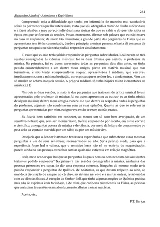 261
Alexandre Aksakof - Animismo e Espiritismo
Compreendo toda a dificuldade que tenho em informá-lo de maneira mui satisfatória
sobre os pormenores que lhe interessam, visto que sou obrigado a tratar de minha sinceridade
e a fazer alusões a meu apreço individual para ajuizar do que eu sabia e do que não sabia na
época em que se fizeram as sessões. Posso, entretanto, afirmar sob palavra que eu não estava
no caso de responder, de modo tão minucioso, a grande parte das perguntas de Física que eu
apresentara sem tê-las comunicado, desde o principio, a outras pessoas, e havia ali centenas de
perguntas nas quais eu não teria podido responder absolutamente.
E' exato que eu não teria sabido responder às perguntas sobre Música. Realizaram-se três
sessões consagradas às ciências musicais; foi às duas últimas que assistiu o professor de
música. Na primeira, fui eu quem apresentou todas as perguntas: dois dias antes, eu tinha
pedido encarecidamente a um dentre meus amigos, perito em matéria musical, que mas
formulasse, e não tentei compreendê-las sequer; apresentei-as à médium, que escreveu
imediatamente, sem a mínima hesitação, as respostas que o senhor leu, e ainda outras. Nem um
só músico se achava naquela sessão. A própria médium só tinha noções muito elementares de
música. (21)
Nas outras duas sessões, a maioria das perguntas que tratavam de critica musical foram
apresentadas pelo professor de música; fui eu quem apresentou as outras- eu as tinha obtido
de alguns músicos dentre meus amigos. Parece-me que, dentre as respostas dadas às perguntas
do professor, algumas não combinavam com as suas opiniões. Quanto as que se referem às
perguntas apresentadas por mim, eu ignorava então se eram ou não exatas.
Eu ficaria bem satisfeito em conhecer, ao menos um só caso bem averiguado, de um
sensitivo iletrado que, sem ser mesmerizado, tivesse respondido por escrito, em estilo correto
e científico, a perguntas acerca de música e de ciência, por meio da leitura de pensamentos ou
pela ação da vontade exercida por um sábio ou por um músico vivo.
Desejaria que o Senhor Hartmann tentasse a experiência e que submetesse essas mesmas
perguntas a um de seus sensitivos, mesmerizados ou não. Seria preciso ainda, para que a
experiência fosse leal e valiosa, que o sensitivo lesse não só no espírito do magnetizador,
porém ainda no das pessoas estranhas com as quais não estivesse em relação magnética.
Pede-me o senhor que indique as perguntas às quais nem eu nem nenhum dos assistentes
teríamos podido responder” Na primeira das sessões consagradas à música, nenhuma das
pessoas presentes era capaz de dar uma resposta coerente. Ninguém do mesmo modo teria
podido responder s perguntas de Química. de Anatomia, as que diziam respeito ao olho, ao
ouvido, à circulação do sangue, ao cérebro. ao sistema nervoso e a muitas outras, relacionadas
com as ciências físicas. A exceção do Senhor Bell, que tinha algumas noções de Química prática,
mas não se exprimia com facilidade, e de mim, que conhecia rudimentos da Física, as pessoas
que assistiam às sessões eram absolutamente alheias a essas matérias.
Aceite, etc.,
P.T. Barkas
 