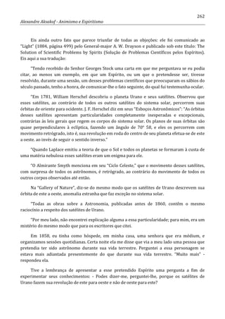 262
Alexandre Aksakof - Animismo e Espiritismo
Eis ainda outro fato que parece triunfar de todas as objeções: ele foi comunicado ao
“Light” (1884, página 499) pelo General-major A. W. Drayson e publicado sob este título: The
Solution of Scientific Problems by Spirits (Solução de Problemas Científicos pelos Espíritos).
Eis aqui a sua tradução:
“Tendo recebido do Senhor Georges Stock uma carta em que me perguntava se eu podia
citar, ao menos um exemplo, em que um Espírito, ou um que o pretendesse ser, tivesse
resolvido, durante uma sessão, um desses problemas científicos que preocuparam os sábios do
século passado, tenho a honra, de comunicar-lhe o fato seguinte, do qual fui testemunha ocular.
“Em 1781, William Herschel descobriu o planeta Urano e seus satélites. Observou que
esses satélites, ao contrário de todos os outros satélites do sistema solar, percorrem suas
órbitas de oriente para ocidente. J. F. Herschel diz em seus “Esboços Astronômicos”: “As órbitas
desses satélites apresentam particularidades completamente inesperadas e excepcionais,
contrárias às leis gerais que regem os corpos do sistema solar. Os planos de suas órbitas são
quase perpendiculares à eclíptica, fazendo um ângulo de 70° 58, e eles os percorrem com
movimento retrógrado, isto é, sua revolução em roda do centro de seu planeta efetua-se de este
a oeste. ao invés de seguir o sentido inverso.”
“Quando Laplace emitiu a teoria de que o Sol e todos os planetas se formaram à custa de
uma matéria nebulosa esses satélites eram um enigma para ele.
“O Almirante Smyth menciona em seu “Ciclo Celeste,” que o movimento desses satélites,
com surpresa de todos os astrônomos, é retrógrado, ao contrário do movimento de todos os
outros corpos observados até então.
Na “Gallery of Nature”, diz-se do mesmo modo que os satélites de Urano descrevem sua
órbita de este a oeste, anomalia estranha que faz exceção no sistema solar.
“Todas as obras sobre a Astronomia, publicadas antes de 1860, contêm o mesmo
raciocínio a respeito dos satélites de Urano.
“Por meu lado, não encontrei explicação alguma a essa particularidade; para mim, era um
mistério do mesmo modo que para os escritores que citei.
Em 1858, eu tinha como hóspede, em minha casa, uma senhora que era médium, e
organizamos sessões quotidianas. Certa noite ela me disse que via a meu lado uma pessoa que
pretendia ter sido astrônomo durante sua vida terrestre. Perguntei a essa personagem se
estava mais adiantada presentemente do que durante sua vida terrestre. “Muito mais” -
respondeu ela.
Tive a lembrança de apresentar a esse pretendido Espírito uma pergunta a fim de
experimentar seus conhecimentos: - Podes dizer-me, perguntei-lhe, porque os satélites de
Urano fazem sua revolução de este para oeste e não de oeste para este?
 