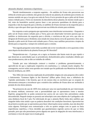 263
Alexandre Aksakof - Animismo e Espiritismo
“Recebi imediatamente a resposta seguinte: - Os satélites de Urano não percorrem sua
órbita de oriente para ocidente; eles giram em roda de seu planeta, de ocidente para oriente, no
mesmo sentido em que a Lua gira em roda da Terra. O erro provém de que o pólo sul de Urano
estava voltado para a Terra no momento da descoberta desse planeta; do mesmo modo que o
Sol, visto do hemisfério austral, parece fazer o seu percurso quotidiano da direita para a
esquerda e não da esquerda para a direita, os satélites de Urano moviam-se da esquerda para a
direita, o que não quer dizer que eles percorram sua órbita de oriente para ocidente.
Em resposta a outra pergunta que apresentei, meu interlocutor acrescentou: - Enquanto o
pólo sul de Urano estava voltado para a Terra, para um observador terrestre parecia que os
satélites se deslocavam da esquerda para a direita, e concluiu-se daí, por erro, que eles se
dirigiam do Oriente para o Ocidente; esse estado de coisas durou cerca de quarenta e dois anos.
Quando o pólo norte de Urano está voltado para a Terra, seus satélites percorrem o trajeto da
direita para a esquerda, e sempre do ocidente para o oriente.
“Em seguida perguntei como tinha sucedido não se ter reconhecido o erro quarenta e dois
anos depois da descoberta do planeta Urano por W. Herschel?
“Responderam-me: - E porque, eis a regra, os homens não fazem mais do que repetir o
que disseram as autoridades que os precederam; deslumbrados pelos resultados obtidos por
seus predecessores, não se dão ao trabalho de refletir.
“Guiado por essa informação comecei a resolver o problema geometricamente, e
apercebi-me de que a explicação respectiva era exatíssima, e a -solução muito simples. Por
conseguinte, escrevi sobre essa questão um tratado que foi publicado nas Memórias do Ensino
Real de Artilharia, em 1859.
“Em 1862, dei essa mesma explicação do pretendido enigma em uma pequena obra sobre
a Astronomia: “Common Sights in the Heavens” (Olhar pelos Céus); mas a influência da
“opinião autorizadas é tão funesta, que só em nossos dias os escritores que se ocupam de
Astronomia começam a reconhecer que o mistério dos satélites de Urano deve ser atribuído à
posição do eixo desse planeta.
“Na primavera do ano de 1859, tive ainda por uma vez oportunidade de, por intervenção
da mesma médium, conversar com a personalidade que se apresentava como o mesmo
Espírito; perguntei-lhe se podia esclarecer-me acerca de um outro fato astronômico ainda
desconhecido. Naquele tempo eu possuía um telescópio com uma objetiva de 4 polegadas e de
uma distância focal de 5 pés. Fui informado de que o planeta Marte tinha dois satélites que
ninguém tinha visto ainda e que eu poderia descobrir em condições favoráveis. Aproveitei-me
da primeira ocasião que se apresentou para fazer observações nesse sentido, mas não descobri
coisa alguma. Participei essa comunicação a três ou quatro amigos com os quais eu fazia
experiências espirítica, e ficou decidido que guardaríamos segredo acerca do que se tinha
passado, pois que não possuíamos prova alguma em apoio às alegações de meu interlocutor, e
corríamos o risco de expor-nos à risada geral.
 