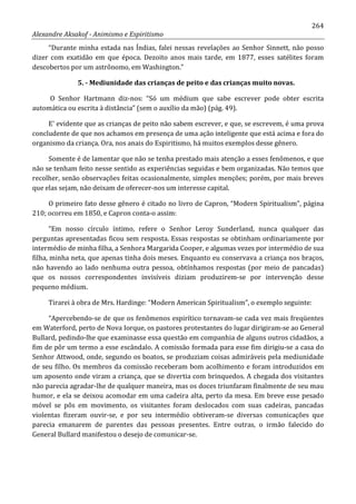 264
Alexandre Aksakof - Animismo e Espiritismo
“Durante minha estada nas Índias, falei nessas revelações ao Senhor Sinnett, não posso
dizer com exatidão em que época. Dezoito anos mais tarde, em 1877, esses satélites foram
descobertos por um astrônomo, em Washington.”
5. - Mediunidade das crianças de peito e das crianças muito novas.
O Senhor Hartmann diz-nos: “Só um médium que sabe escrever pode obter escrita
automática ou escrita à distância” (sem o auxílio da mão) (pág. 49).
E' evidente que as crianças de peito não sabem escrever, e que, se escrevem, é uma prova
concludente de que nos achamos em presença de uma ação inteligente que está acima e fora do
organismo da criança. Ora, nos anais do Espiritismo, há muitos exemplos desse gênero.
Somente é de lamentar que não se tenha prestado mais atenção a esses fenômenos, e que
não se tenham feito nesse sentido as experiências seguidas e bem organizadas. Não temos que
recolher, senão observações feitas ocasionalmente, simples menções; porém, por mais breves
que elas sejam, não deixam de oferecer-nos um interesse capital.
O primeiro fato desse gênero é citado no livro de Capron, “Modern Spiritualism”, página
210; ocorreu em 1850, e Capron conta-o assim:
“Em nosso círculo íntimo, refere o Senhor Leroy Sunderland, nunca qualquer das
perguntas apresentadas ficou sem resposta. Essas respostas se obtinham ordinariamente por
intermédio de minha filha, a Senhora Margarida Cooper, e algumas vezes por intermédio de sua
filha, minha neta, que apenas tinha dois meses. Enquanto eu conservava a criança nos braços,
não havendo ao lado nenhuma outra pessoa, obtínhamos respostas (por meio de pancadas)
que os nossos correspondentes invisíveis diziam produzirem-se por intervenção desse
pequeno médium.
Tirarei à obra de Mrs. Hardinge: “Modern American Spiritualism”, o exemplo seguinte:
“Apercebendo-se de que os fenômenos espirítico tornavam-se cada vez mais freqüentes
em Waterford, perto de Nova Iorque, os pastores protestantes do lugar dirigiram-se ao General
Bullard, pedindo-lhe que examinasse essa questão em companhia de alguns outros cidadãos, a
fim de pôr um termo a esse escândalo. A comissão formada para esse fim dirigiu-se a casa do
Senhor Attwood, onde, segundo os boatos, se produziam coisas admiráveis pela mediunidade
de seu filho. Os membros da comissão receberam bom acolhimento e foram introduzidos em
um aposento onde viram a criança, que se divertia com brinquedos. A chegada dos visitantes
não parecia agradar-lhe de qualquer maneira, mas os doces triunfaram finalmente de seu mau
humor, e ela se deixou acomodar em uma cadeira alta, perto da mesa. Em breve esse pesado
móvel se pôs em movimento, os visitantes foram deslocados com suas cadeiras, pancadas
violentas fizeram ouvir-se, e por seu intermédio obtiveram-se diversas comunicações que
parecia emanarem de parentes das pessoas presentes. Entre outras, o irmão falecido do
General Bullard manifestou o desejo de comunicar-se.
 