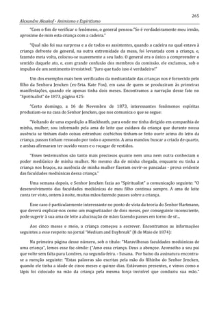 265
Alexandre Aksakof - Animismo e Espiritismo
“Com o fim de verificar o fenômeno, o general pensou:”Se é verdadeiramente meu irmão,
aproxime de mim esta criança com a cadeira.”
“Qual não foi sua surpresa e a de todos os assistentes, quando a cadeira na qual estava à
criança defronte do general, na outra extremidade da mesa, foi levantada com a criança, e,
fazendo meia volta, colocou-se suavemente a seu lado. O general era o único a compreender o
sentido daquele ato, e, com grande confusão dos membros da comissão, ele exclamou, sob o
impulso de um sentimento irresistível: “Juro que tudo isso é verdadeiro!”
Um dos exemplos mais bem verificados da mediunidade das crianças nos é fornecido pelo
filho da Senhora Jencken (ex-Srta. Kate Fox), em casa de quem se produziram às primeiras
manifestações, quando ele apenas tinha dois meses. Encontramos a narração desse fato no
“Spiritualist” de 1873, página 425:
“Certo domingo, a 16 de Novembro de 1873, interessantes fenômenos espíritas
produziam-se na casa do Senhor Jencken, que nos comunica o que se segue:
“Voltando de uma expedição a Blackheath, para onde me tinha dirigido em companhia de
minha, mulher, sou informado pela ama de leite que cuidava da criança que durante nossa
ausência se tinham dado coisas estranhas: cochichos tinham-se feito ouvir acima do leito da
criança, passos tinham ressoado por todo o aposento. A ama mandou buscar a criada de quarto,
e ambas afirmaram ter ouvido vozes e o roçagar de vestidos.
“Esses testemunhos são tanto mais preciosos quanto nem uma nem outra conheciam o
poder mediúnico de minha mulher. No mesmo dia de minha chegada, enquanto eu tinha a
criança nos braços, na ausência de minha mulher fizeram ouvir-se pancadas - prova evidente
das faculdades mediúnicas dessa criança.”
Uma semana depois, e Senhor Jencken fazia ao “Spiritualist” a comunicação seguinte: “O
desenvolvimento das faculdades mediúnicas de meu filho continua sempre. A ama de leite
conta ter visto, ontem à noite, muitas mãos fazendo passes sobre a criança.
Esse caso é particularmente interessante no ponto de vista da teoria do Senhor Hartmann,
que deverá explicar-nos como um magnetizador de dois meses, por conseguinte inconsciente,
pode sugerir à sua ama de leite a alucinação de mãos fazendo passes em torno de si!...
Aos cinco meses e meio, a criança começou a escrever. Encontramos as informações
seguintes a esse respeito no jornal “Medium and Daybreak” (8 de Maio de 1874):
Na primeira página desse número, sob o título: “Maravilhosas faculdades mediúnicas de
uma criança”, lemos esse fac-símile: (“Amo essa criança. Deus a abençoe. Aconselho a seu pai
que volte sem falta para Londres, na segunda-feira. - Susana. Por baixo da assinatura encontra-
se a menção seguinte: “Estas palavras são escritas pela mão do filhinho do Senhor Jencken,
quando ele tinha a idade de cinco meses e quinze dias. Estávamos presentes, e vimos como o
lápis foi colocado na mão da criança pela mesma força invisível que conduziu sua mão.”
 