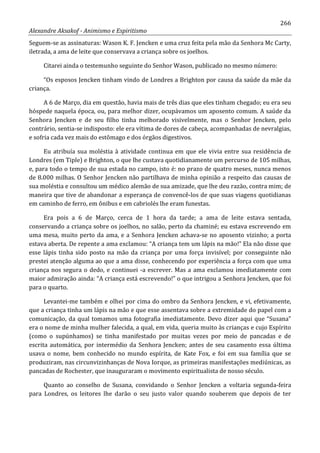 266
Alexandre Aksakof - Animismo e Espiritismo
Seguem-se as assinaturas: Wason K. F. Jencken e uma cruz feita pela mão da Senhora Mc Carty,
iletrada, a ama de leite que conservava a criança sobre os joelhos.
Citarei ainda o testemunho seguinte do Senhor Wason, publicado no mesmo número:
“Os esposos Jencken tinham vindo de Londres a Brighton por causa da saúde da mãe da
criança.
A 6 de Março, dia em questão, havia mais de três dias que eles tinham chegado; eu era seu
hóspede naquela época, ou, para melhor dizer, ocupávamos um aposento comum. A saúde da
Senhora Jencken e de seu filho tinha melhorado visivelmente, mas o Senhor Jencken, pelo
contrário, sentia-se indisposto: ele era vítima de dores de cabeça, acompanhadas de nevralgias,
e sofria cada vez mais do estômago e dos órgãos digestivos.
Eu atribuía sua moléstia à atividade continua em que ele vivia entre sua residência de
Londres (em Tiple) e Brighton, o que lhe custava quotidianamente um percurso de 105 milhas,
e, para todo o tempo de sua estada no campo, isto é: no prazo de quatro meses, nunca menos
de 8.000 milhas. O Senhor Jencken não partilhava de minha opinião a respeito das causas de
sua moléstia e consultou um médico alemão de sua amizade, que lhe deu razão, contra mim; de
maneira que tive de abandonar a esperança de convencê-los de que suas viagens quotidianas
em caminho de ferro, em ônibus e em cabriolés lhe eram funestas.
Era pois a 6 de Março, cerca de 1 hora da tarde; a ama de leite estava sentada,
conservando a criança sobre os joelhos, no salão, perto da chaminé; eu estava escrevendo em
uma mesa, muito perto da ama, e a Senhora Jencken achava-se no aposento vizinho; a porta
estava aberta. De repente a ama exclamou: “A criança tem um lápis na mão!” Ela não disse que
esse lápis tinha sido posto na mão da criança por uma força invisível; por conseguinte não
prestei atenção alguma ao que a ama disse, conhecendo por experiência a força com que uma
criança nos segura o dedo, e continuei -a escrever. Mas a ama exclamou imediatamente com
maior admiração ainda: “A criança está escrevendo!” o que intrigou a Senhora Jencken, que foi
para o quarto.
Levantei-me também e olhei por cima do ombro da Senhora Jencken, e vi, efetivamente,
que a criança tinha um lápis na mão e que esse assentava sobre a extremidade do papel com a
comunicação, da qual tomamos uma fotografia imediatamente. Devo dizer aqui que “Susana”
era o nome de minha mulher falecida, a qual, em vida, queria muito às crianças e cujo Espírito
(como o supúnhamos) se tinha manifestado por muitas vezes por meio de pancadas e de
escrita automática, por intermédio da Senhora Jencken; antes de seu casamento essa última
usava o nome, bem conhecido no mundo espírita, de Kate Fox, e foi em sua família que se
produziram, nas circunvizinhanças de Nova Iorque, as primeiras manifestações mediúnicas, as
pancadas de Rochester, que inauguraram o movimento espiritualista de nosso século.
Quanto ao conselho de Susana, convidando o Senhor Jencken a voltaria segunda-feira
para Londres, os leitores lhe darão o seu justo valor quando souberem que depois de ter
 