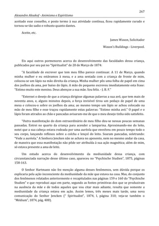 267
Alexandre Aksakof - Animismo e Espiritismo
aceitado esse conselho, e posto termo à sua atividade contínua, ficou rapidamente curado e
tornou-se tão sadio e robusto quanto dantes.
Aceite, etc.
James Wason, Solicitador
Wason's Buildings - Liverpool.
Eis aqui outros pormenores acerca do desenvolvimento das faculdades dessa criança,
publicados por seu pai no “Spiritualist” de 20 de Março de 1874:
“A faculdade de escrever que tem meu filho parece continuar. A 11 de Março, quando
minha mulher e eu estávamos à mesa, e a ama sentada com a criança de fronte de mim,
colocou-se um lápis na mão direita da criança. Minha mulher pôs uma folha de papel em cima
dos joelhos da ama, por baixo do lápis. A mão do pequeno escreveu imediatamente esta frase:
“Estimo muito este menino. Deus abençoe a sua mãe. Sou feliz. - J. B. F.”
“Externei o desejo de que a criança dirigisse algumas palavras a sua avó, que tem mais de
noventa anos, e, alguns minutos depois, a força invisível tirou um pedaço de papel de uma
mesa e colocou-o sobre os joelhos da ama; ao mesmo tempo um lápis se achou colocado na
mão de meu filho e esse traçou rapidamente estas palavras: “Estimo minha avó.” O papel e o
lápis foram atirados ao chão e pancadas avisaram-me de que o meu desejo tinha sido satisfeito.
“Outra manifestação do dom extraordinário de meu filho deu-se nessas poucas semanas
passadas. Entrei no quarto da criança para acender a lamparina. Aproximando-me do leito,
notei que a sua cabeça estava rodeada por uma auréola que envolveu em pouco tempo todo o
seu corpo, lançando reflexos sobre a colcha e lençol do leito. Soaram pancadas, soletrando:
“Vede a auréola.” A Senhora Jencken não se achava no aposento, nem no mesmo andar da casa,
de maneira que essa manifestação não pôde ser atribuída à sua ação magnética; além de mim,
só estava presente a ama de leite.
Um estudo acerca do desenvolvimento da mediunidade dessa criança, com
circunstanciada narração desse último caso, apareceu no “Psychische Studien”, 1875, páginas
158-163.
O Senhor Hartmann não fez menção alguma desses fenômenos, sem dúvida porque os
explicaria pela ação inconsciente da mediunidade da mãe que estava na casa. Mas, do conjunto
dos fenômenos relatados anteriormente e recapitulados nas páginas 159 e 160 do “Psychische
Studien” e que reproduzi aqui em parte, segundo as fontes primitivas dos que se produziram
na ausência da mãe e de todos aqueles que vou citar mais adiante, resulta que somente a
mediunidade da criança estava em ação. Assim lemos, três meses mais tarde, uma nova
comunicação do Senhor Jencken (“ Spiritualist”, 1874, I, página 310; veja-se também o
“Médium”, 1874, pág. 408).
 