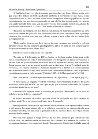 268
Alexandre Aksakof - Animismo e Espiritismo
“A faculdade de escrever não desaparece na criança. Em uma dessas últimas noites, notei
que seus olhos tinham um brilho particular; conforme o movimento de suas mãos, a mãe
compreendeu que ela devia escrever preparam-lhe uma grande folha de papel que ela encheu
completamente com uma longa comunicação, da qual não lhe dou somente parte, em razão de
seu caráter privado. Uma outra vez, ela escreveu uma comunicação muito breve, abaixo da.
qual assinou suas iniciais: T. L. J. Nessa tarde minha mulher estava ausente.
“Enquanto eu brincava com meu filho que se distraía em puxar minha corrente de ouro,
ouvi brandamente dar pancadas que soletraram comunicações, testemunhando a presença
constante dos mesmos seres que nos rodeiam sempre e agem sobre nós por meios ainda
incompreensíveis.
“Minha mulher disse-me que lhe é preciso às vezes empregar uma resistência enérgica
para impedir seu filho de escrever e que ela preferiria pôr-se em oposição com os seres ocultos
do que comprometer a saúde de seu filho.”
Que dirá o Senhor Hartmann do caso seguinte:
“Na noite de 2 de Fevereiro de 1874, o Senhor e a Senhora Jencken faziam uma sessão
com o Senhor Wason, no salão. A Senhora Jencken teve de repente um desejo invencível de ir
ver seu filho. No quadrilátero que separava o salão do aposento da criança, ela avistou uma
figura humana que ia ao seu encontro conduzindo a criança nos braços. Trêmula de emoção,
recebeu-a, e no mesmo momento o fantasma desapareceu. O Senhor e a Senhora Jencken
entraram no quarto da criança, onde encontraram a ama dormindo em sua cama e ignorando
completamente o que se tinha passado.” (“Médium”, 1874, 8 de Maio, páginas 167 e 290.)
Mais tarde, em 1875, o Senhor Jencken comunica ao “Spiritualist” (13 de Agosto, pág. 75):
“A noite passada, o pequeno Freddy foi retirado do berço, transportado através do quarto
e colocado nos braços da mãe com tanta precaução, que as nossas exclamações de surpresa
nem sequer perturbaram seu sono.”
A comunicação seguinte nos foi transmitida por pancadas: “Retiramo-lo para o livrar da
influência nociva de forças estranhas.)”
O Senhor Hartmann dirá talvez que esse efeito foi produzido pela força nervosa da
médium, a mãe? Seria um bizarro capricho da parte de uma mãe!
Do conjunto dos fatos que cito aqui resulta indubitavelmente que o pequeno Jencken era
o instrumento de outras forças a não ser a influência inconsciente de sua própria mãe; para
estabelecer este fato, são bastantes as pancadas dadas na ausência de sua mãe. O pai não era
médium absolutamente.
De outro lado, porque a “força nervosa” da mãe teria escolhido por instrumento seu
próprio filho, um recém-nascido, quando essa força nervosa não deixava de produzir as
mesmas manifestações pelo organismo da mãe? Esta suposição é tanto mais fundada, quanto à
 
