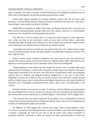 269
Alexandre Aksakof - Animismo e Espiritismo
mãe se opunha, com todas as forças, ao desenvolvimento das faculdades mediúnicas de seu
filho, com o receio legítimo de que elas podiam prejudicar-lhe a saúde.
Citarei ainda alguns exemplos de crianças médiuns, porque eles são tão raros quão
preciosos. A neta do Barão Seymour Kirkup escreveu na idade de nove dias; eis a carta que o
barão dirigiu, a esse respeito, ao Senhor J. Jencken:
“Minha filha era médium na idade de dois anos; atualmente ela tem vinte e um anos; sua
filha escrevia automaticamente quando tinha nove dias apenas. Conservei as comunicações
escritas por ela, e mandei-lhe uma fotografia dessa escrita.
“Sua mãe deu-a a luz no sétimo mês, e a criança era muito pequena. A mãe segurava-a
com a mão, em cima do um travesseiro, tendo na outra mão um livro sobre o qual tinha
colocado uma folha de papel; não se sabe por que meio o lápis foi ter à mão da criança. O certo
é que Valentina (é seu nome) conserva-o firme em seu pequeno punho.
“A princípio ela escreveu as iniciais de seus quatro Guias: R. A. D. J., depois do que o lápis
caiu. Eu estava persuadido de que ela tinha acabado, mas minha filha Imogenes exclamou: “Ela
tem o lápis de novo!
Então a criança traçou as palavras seguintes, com escrita incerta, por cima das letras já
escritas: Non mutare questa, è buona prova, fai cosa ti abbiamo detto: addio. (Não alteres coisa
alguma, é uma boa prova, faze o que te dissemos: adeus.) Verá isso na fotografia.
“Redigi igualmente uma minuta que lhe mando. De acordo com o conselho dado pelos
guias invisíveis, mandamos a criança com a ama para o campo, logo no dia seguinte, mas pouco
tempo depois mandamo-la vir de novo, com o fim de ver se poderíamos obter uma fotografia
espírita, pois eu conhecia um fotógrafo médium. Dirigimo-nos à sua casa, e tentei fazer
fotografar a criança com o lápis na mão, ela, porém, lançou-o fora. Envio-lhe o grupo tal qual
pôde ser obtido; nota-se nele o retrato de sua avó Regina, falecida havia vinte anos, na idade de
dezenove anos. A fotografia é perfeitamente fiel, assim a dela, como a de minha filha e a da
criança.”
O Senhor Jencken acrescenta de seu lado: “A carta que recebi de Kirkup era acompanhada
por uma fotografia da escrita da criança, por uma ata com sete assinaturas de testemunhas e
por um excelente retrato espírita da avó, a célebre Regina.” (“Spiritualist”, 1875, I, página 222.)
E' de lamentar que não tenham declarado de que gênero era a mediunidade da mãe da
criança. Parece que ela não produzia manifestações físicas; nesse caso ela seria completamente
estranha às manifestações gráficas de seu filho.
No “Médium” de 1875, página 647, encontro este artigo: “Outra criança médium”. Trata-
se, no caso, do pequeno Artur Omerod, de sete semanas de idade, e cujo rosto se transfigurava
e tomava a expressão do rosto de seu avô, no dia da morte; essa criança respondia às
perguntas, abrindo e fechando os olhos um número de vezes convencionado, ou antes por
 