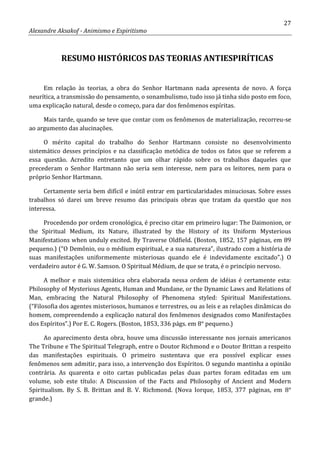 27
Alexandre Aksakof - Animismo e Espiritismo
RESUMO HISTÓRICOS DAS TEORIAS ANTIESPIRÍTICAS
Em relação às teorias, a obra do Senhor Hartmann nada apresenta de novo. A força
neurítica, a transmissão do pensamento, o sonambulismo, tudo isso já tinha sido posto em foco,
uma explicação natural, desde o começo, para dar dos fenômenos espíritas.
Mais tarde, quando se teve que contar com os fenômenos de materialização, recorreu-se
ao argumento das alucinações.
O mérito capital do trabalho do Senhor Hartmann consiste no desenvolvimento
sistemático desses princípios e na classificação metódica de todos os fatos que se referem a
essa questão. Acredito entretanto que um olhar rápido sobre os trabalhos daqueles que
precederam o Senhor Hartmann não seria sem interesse, nem para os leitores, nem para o
próprio Senhor Hartmann.
Certamente seria bem difícil e inútil entrar em particularidades minuciosas. Sobre esses
trabalhos só darei um breve resumo das principais obras que tratam da questão que nos
interessa.
Procedendo por ordem cronológica, é preciso citar em primeiro lugar: The Daimonion, or
the Spiritual Medium, its Nature, illustrated by the History of its Uniform Mysterious
Manifestations when unduly excited. By Traverse Oldfield. (Boston, 1852, 157 páginas, em 89
pequeno.) (“O Demônio, ou o médium espiritual, e a sua natureza”, ilustrado com a história de
suas manifestações uniformemente misteriosas quando ele é indevidamente excitado”.) O
verdadeiro autor é G. W. Samson. O Spiritual Médium, de que se trata, é o princípio nervoso.
A melhor e mais sistemática obra elaborada nessa ordem de idéias é certamente esta:
Philosophy of Mysterious Agents, Human and Mundane, or the Dynamic Laws and Relations of
Man, embracing the Natural Philosophy of Phenomena styled: Spiritual Manifestations.
(“Filosofia dos agentes misteriosos, humanos e terrestres, ou as leis e as relações dinâmicas do
homem, compreendendo a explicação natural dos fenômenos designados como Manifestações
dos Espíritos”.) Por E. C. Rogers. (Boston, 1853, 336 págs. em 8° pequeno.)
Ao aparecimento desta obra, houve uma discussão interessante nos jornais americanos
The Tribune e The Spiritual Telegraph, entre o Doutor Richmond e o Doutor Brittan a respeito
das manifestações espirituais. O primeiro sustentava que era possível explicar esses
fenômenos sem admitir, para isso, a intervenção dos Espíritos. O segundo mantinha a opinião
contrária. As quarenta e oito cartas publicadas pelas duas partes foram editadas em um
volume, sob este título: A Discussion of the Facts and Philosophy of Ancient and Modern
Spiritualism. By S. B. Brittan and B. V. Richmond. (Nova Iorque, 1853, 377 páginas, em 8°
grande.)
 