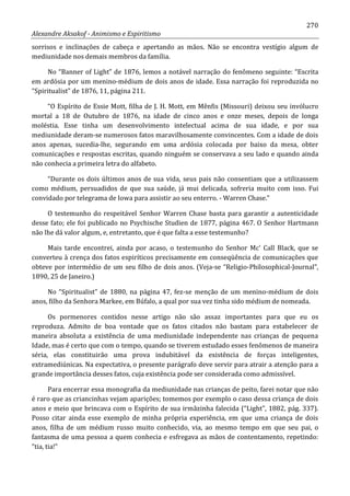 270
Alexandre Aksakof - Animismo e Espiritismo
sorrisos e inclinações de cabeça e apertando as mãos. Não se encontra vestígio algum de
mediunidade nos demais membros da família.
No “Banner of Light” de 1876, lemos a notável narração do fenômeno seguinte: “Escrita
em ardósia por um menino-médium de dois anos de idade. Essa narração foi reproduzida no
“Spiritualist” de 1876, 11, página 211.
“O Espírito de Essie Mott, filha de J. H. Mott, em Mênfis (Missouri) deixou seu invólucro
mortal a 18 de Outubro de 1876, na idade de cinco anos e onze meses, depois de longa
moléstia. Esse tinha um desenvolvimento intelectual acima de sua idade, e por sua
mediunidade deram-se numerosos fatos maravilhosamente convincentes. Com a idade de dois
anos apenas, sucedia-lhe, segurando em uma ardósia colocada por baixo da mesa, obter
comunicações e respostas escritas, quando ninguém se conservava a seu lado e quando ainda
não conhecia a primeira letra do alfabeto.
“Durante os dois últimos anos de sua vida, seus pais não consentiam que a utilizassem
como médium, persuadidos de que sua saúde, já mui delicada, sofreria muito com isso. Fui
convidado por telegrama de Iowa para assistir ao seu enterro. - Warren Chase.”
O testemunho do respeitável Senhor Warren Chase basta para garantir a autenticidade
desse fato; ele foi publicado no Psychische Studien de 1877, página 467. O Senhor Hartmann
não lhe dá valor algum, e, entretanto, que é que falta a esse testemunho?
Mais tarde encontrei, ainda por acaso, o testemunho do Senhor Mc' Call Black, que se
converteu à crença dos fatos espiríticos precisamente em conseqüência de comunicações que
obteve por intermédio de um seu filho de dois anos. (Veja-se “Religio-Philosophical-Journal”,
1890, 25 de Janeiro.)
No “Spiritualist” de 1880, na página 47, fez-se menção de um menino-médium de dois
anos, filho da Senhora Markee, em Búfalo, a qual por sua vez tinha sido médium de nomeada.
Os pormenores contidos nesse artigo não são assaz importantes para que eu os
reproduza. Admito de boa vontade que os fatos citados não bastam para estabelecer de
maneira absoluta a existência de uma mediunidade independente nas crianças de pequena
Idade, mas é certo que com o tempo, quando se tiverem estudado esses fenômenos de maneira
séria, elas constituirão uma prova indubitável da existência de forças inteligentes,
extramediúnicas. Na expectativa, o presente parágrafo deve servir para atrair a atenção para a
grande importância desses fatos, cuja existência pode ser considerada como admissível.
Para encerrar essa monografia da mediunidade nas crianças de peito, farei notar que não
é raro que as criancinhas vejam aparições; tomemos por exemplo o caso dessa criança de dois
anos e meio que brincava com o Espírito de sua irmãzinha falecida (“Light”, 1882, pág. 337).
Posso citar ainda esse exemplo de minha própria experiência, em que uma criança de dois
anos, filha de um médium russo muito conhecido, via, ao mesmo tempo em que seu pai, o
fantasma de uma pessoa a quem conhecia e esfregava as mãos de contentamento, repetindo:
“tia, tia!”
 