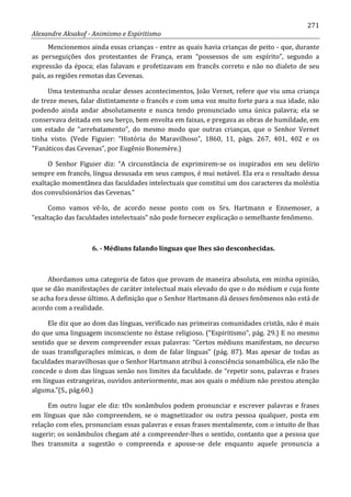 271
Alexandre Aksakof - Animismo e Espiritismo
Mencionemos ainda essas crianças - entre as quais havia crianças de peito - que, durante
as perseguições dos protestantes de França, eram “possessos de um espírito”, segundo a
expressão da época; elas falavam e profetizavam em francês correto e não no dialeto de seu
país, as regiões remotas das Cevenas.
Uma testemunha ocular desses acontecimentos, João Vernet, refere que viu uma criança
de treze meses, falar distintamente o francês e com uma voz muito forte para a sua idade, não
podendo ainda andar absolutamente e nunca tendo pronunciado uma única palavra; ela se
conservava deitada em seu berço, bem envolta em faixas, e pregava as obras de humildade, em
um estado de “arrebatamento”, do mesmo modo que outras crianças, que o Senhor Vernet
tinha visto. (Vede Figuier: “História do Maravilhoso”, 1860, 11, págs. 267, 401, 402 e os
“Fanáticos das Cevenas”, por Eugênio Bonemère.)
O Senhor Figuier diz: “A circunstância de exprimirem-se os inspirados em seu delírio
sempre em francês, língua desusada em seus campos, é mui notável. Ela era o resultado dessa
exaltação momentânea das faculdades intelectuais que constitui um dos caracteres da moléstia
dos convulsionários das Cevenas.”
Como vamos vê-lo, de acordo nesse ponto com os Srs. Hartmann e Ennemoser, a
“exaltação das faculdades intelectuais” não pode fornecer explicação o semelhante fenômeno.
6. - Médiuns falando línguas que lhes são desconhecidas.
Abordamos uma categoria de fatos que provam de maneira absoluta, em minha opinião,
que se dão manifestações de caráter intelectual mais elevado do que o do médium e cuja fonte
se acha fora desse último. A definição que o Senhor Hartmann dá desses fenômenos não está de
acordo com a realidade.
Ele diz que ao dom das línguas, verificado nas primeiras comunidades cristãs, não é mais
do que uma linguagem inconsciente no êxtase religioso. (“Espiritismo”, pág. 29.) E no mesmo
sentido que se devem compreender essas palavras: “Certos médiuns manifestam, no decurso
de suas transfigurações mímicas, o dom de falar línguas” (pág. 87). Mas apesar de todas as
faculdades maravilhosas que o Senhor Hartmann atribui à consciência sonambúlica, ele não lhe
concede o dom das línguas senão nos limites da faculdade. de “repetir sons, palavras e frases
em línguas estrangeiras, ouvidos anteriormente, mas aos quais o médium não prestou atenção
alguma.”(S., pág.60.)
Em outro lugar ele diz: tOs sonâmbulos podem pronunciar e escrever palavras e frases
em línguas que não compreendem, se o magnetizador ou outra pessoa qualquer, posta em
relação com eles, pronunciam essas palavras e essas frases mentalmente, com o intuito de lhas
sugerir; os sonâmbulos chegam até a compreender-lhes o sentido, contanto que a pessoa que
lhes transmita a sugestão o compreenda e aposse-se dele enquanto aquele pronuncia a
 