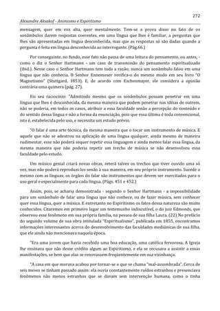 272
Alexandre Aksakof - Animismo e Espiritismo
mensagem, quer em voz alta, quer mentalmente. Tem-se a prova disso no fato de os
sonâmbulos darem respostas coerentes, em uma língua que lhes é familiar, a perguntas que
lhes são apresentadas em língua desconhecida, mas que as respostas só são dadas quando a
pergunta é feita em língua desconhecida ao interrogante. (Pág.66.)
Por conseguinte, no fundo, esse fato não passa de uma leitura do pensamento, ou antes, -
como o diz o Senhor Hartmann - um caso de transmissão do pensamento espiritualizado
(ibid.). Nesse caso o Senhor Hartmann tem toda a razão; nunca um sonâmbulo falou em uma
língua que não conhecia. O Senhor Ennemoser verifica-o do mesmo modo em seu livro “O
Magnetismo” (Stuttgard, 1853). E, de acordo com Eschenmayer, ele considera a opinião
contrária uma quimera (pág. 27).
Eis seu raciocínio: “Admitindo mesmo que os sonâmbulos possam penetrar em uma
língua que lhes é desconhecida, da mesma maneira que podem penetrar nas idéias de outrem,
não se poderia, em todos os casos, atribuir a essa faculdade senão a percepção do conteúdo e
do sentido dessa língua e não a forma da enunciação, pois que essa última é toda convencional,
isto é, estabelecida pelo uso, e necessita um estudo prévio.
“O falar é uma arte técnica, da mesma maneira que o tocar um instrumento de música. E
aquele que não se adestrou na aplicação de uma língua qualquer, ainda mesmo de maneira
rudimentar, esse não poderá sequer repetir essa linguagem e ainda menos falar essa língua, da
mesma maneira que não poderia repetir um trecho de música se não desenvolveu essa
faculdade pelo estudo.
Um músico genial criará novas obras, reterá talvez os trechos que tiver ouvido uma só
vez, mas não poderá reproduzi-los senão à sua maneira, em seu próprio instrumento. Sucede o
mesmo com as línguas; os órgãos do falar são instrumentos que devem ser exercitados para o
uso geral e especialmente para cada língua. (Págs. 451 e 452.)
Assim, pois, se acharia demonstrada - segundo o Senhor Hartmann - a impossibilidade
para um sonâmbulo de falar uma língua que não conhece, ou de fazer música, sem conhecer
quer essa língua, quer a música. E entretanto no Espiritismo os fatos dessa natureza são muito
conhecidos. Citaremos em primeiro lugar um testemunho indiscutível, o do juiz Edmonds, que
observou esse fenômeno em sua própria família, na pessoa de sua filha Laura. (22) No prefácio
do segundo volume de sua obra intitulada “Espiritualismo”, publicada em 1855, encontramos
informações interessantes acerca do desenvolvimento das faculdades mediúnicas de sua filha,
que ele ainda não mencionava naquela época.
“Era uma jovem que havia recebido uma boa educação, uma católica fervorosa. A Igreja
lhe ensinava que não desse crédito algum ao Espiritismo, e ela se recusava a assistir a essas
manifestações, se bem que elas se renovassem freqüentemente em sua vizinhança.
“A casa em que morava acabou por tornar-se o que se chama “mal-assombrada”. Cerca de
seis meses se tinham passado assim: ela ouvia constantemente ruídos estranhos e presenciava
fenômenos não menos estranhos que se davam sem intervenção humana, como o tinha
 