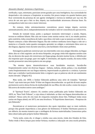 273
Alexandre Aksakof - Animismo e Espiritismo
verificado, e que, entretanto, pareciam serem guiados por uma Inteligência. Sua curiosidade foi
despertada e ela começou a freqüentar as sessões. Em pouco tempo viu quanto bastava para
ficar convencida da presença de um agente inteligente e tornou-se médium por sua vez. Há
cerca de um ano que o fato se deu; depois, sua mediunidade atravessou diversas fases. Eu
acompanhava tudo isso com o maior interesse.
No começo, tinha estremecimentos convulsivos; pouco tempo depois, escrevia
automaticamente, isto é, independentemente da vontade e sem ter consciência do que escrevia.
Dotada de vontade tenaz, podia a qualquer momento interromper a sessão. Depois,
tornou-se médium falante. Não caía em transe como muitas outras: isto é, no estado passivo;
pelo contrário, tinha consciência de tudo o que dizia e de tudo o que se passava ao redor de si...
Depois começou a falar diferentes línguas. Ela não conhece nenhuma outra língua a não ser a
materna e o francês, tanto quanto conseguiu aprender no colégio; e entretanto falou nove ou
dez línguas, algumas vezes durante uma hora, com facilidade e bem estar perfeitos.
Estrangeiros puderam conversar por seu intermédio com seus amigos falecidos, na língua
deles: deu-se o fato seguinte: um de meus hóspedes, um grego, tinha tido algumas sessões com
ela, no decurso das quais ele conversava em língua grega, durante muitas horas, e obtinha por
ela respostas quer em grego, quer em inglês. E entretanto, até àquela ocasião, ela nunca tinha
ouvido pronunciar uma única palavra em neo-grego.
“Na mesma época desenvolveram-se suas faculdades musicais. Sucedia-lhe
freqüentemente cantar em diversas línguas - italiana, indiana, alemã, polaca, e na atualidade
canta freqüentemente em sua língua materna, improvisando as palavras e a música; é preciso
dizer que a melodia é particularmente bela e original e que as palavras são de um sentimento
muito elevado.” (Página 45.)
Mais tarde, em 1858, o Senhor Edmonds publicou uma série de tratados: “Spiritual
Tracts” cujo texto tem por título “O falar em línguas desconhecidas no qual ele dá mais amplos
pormenores acerca dessa forma da mediunidade de sua filha; ele não oculta o nome da moça e
fala acerca de muitos outros casos análogos.”
O “Spiritual Tracts”, número 10, contém cartas publicadas pelo Senhor Edmonds em
1859, no “New York Tribune”, e cuja oitava é intitulada: ao falar em línguas desconhecidas ao
médium”. Nessa carta ele cita mais de cinquenta exemplos desse fato. Publiquei todas essas
cartas em língua alemã, em 1873, em uma brochura: “O Espiritismo Americano. - Pesquisas do
juiz Edmonds.”
Encontram-se aí numerosos pormenores dos quais reproduzo aqui os mais notáveis,
porque dou grande importância a esse gênero de fenômenos. O Senhor Hartmann passou-os
em silêncio, da mesma maneira que a moldagem de formas materializadas. Comecemos pelos
fatos observados pelo próprio Senhor Edmonds:
“Certa noite, conta ele, vi chegar a minha casa uma jovem, vinda dos Estados de Este.
Tinha vindo à Nova Iorque para tentar fortuna; recebera a educação em uma escola primária.
 