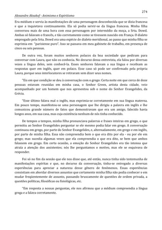 274
Alexandre Aksakof - Animismo e Espiritismo
Era médium e servia às manifestações de uma personagem desconhecida que se dizia francesa
e que a inquietava continuamente. Ela só podia servir-se da língua francesa. Minha filha
conversou mais de uma hora com essa personagem por intermédio da moça, a Srta. Dowd.
Ambas só falavam o francês, e tão corretamente como se tivessem nascido em França. O dialeto
empregado pela Srta. Dowd era uma espécie de dialeto meridional, ao passo que minha filha se
exprimia em “parisiense puro”. Isso se passava em meu gabinete de trabalho, em presença de
cinco ou seis pessoas.
De outra vez, foram muitos senhores polacos da boa sociedade que pediram para
conversar com Laura, que não os conhecia. No decurso dessa entrevista, ela falou por diversas
vezes a língua deles, sem conhecê-la. Esses senhores falavam a sua língua e recebiam as
respostas quer em inglês, quer em polaco. Esse caso só pode ser confirmado pela própria
Laura, porque seus interlocutores se retiraram sem dizer seus nomes.
“Eis em que condição se deu à conversação com o grego: Certa noite em que cerca de doze
pessoas estavam reunidas em minha casa, o Senhor Green, artista desta cidade, veio
acompanhado por um homem que nos apresentou sob o nome do Senhor Evangelides, da
Grécia.
“Esse último falava mal o inglês, mas exprimia-se corretamente em sua língua materna.
Em pouco tempo, manifestou-se uma personagem que lhe dirigiu a palavra em inglês e lhe
comunicou grande número de fatos que demonstravam que era um amigo, falecido havia
longos anos, em sua casa, mas cuja existência nenhum de nós tinha conhecido.
De tempos a tempos, minha filha pronunciava palavras e frases inteiras em grego, o que
permitiu ao Senhor Evangelides perguntar se ele mesmo podia falar em grego. A conversação
continuou em grego, por parte do Senhor Evangelides, e, alternadamente, em grego e em inglês,
por parte de minha filha. Essa não compreendia bem o que era dito por ela - ou por ele em
grego; mas sucedia algumas vezes que ela compreendia o que era dito, se bem que ambos
falassem em grego. Em certa ocasião, a emoção do Senhor Evangelides era tão intensa que
atraía a atenção dos assistentes; nós lhe perguntamos o motivo, mas ele se esquivava de
responder.
Foi só no fim da sessão que ele nos disse que, até então, nunca tinha sido testemunha de
manifestações espíritas e que, no decurso da conversação, tinha-se entregado a diversas
experiências para apreciar a natureza desse gênero de fenômenos. Essas experiências
consistiam em abordar diversos assuntos que certamente minha filha não podia conhecer e em
mudar freqüentemente de assunto, passando bruscamente de questões de ordem privada, a
questões políticas, filosóficas ou fisiológicas, etc.
“Em resposta a nossas perguntas, ele nos afirmou que a médium compreendia a língua
grega e a falava corretamente.
 