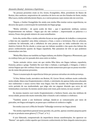 275
Alexandre Aksakof - Animismo e Espiritismo
“As pessoas presentes eram os Srs. Green, Evangelides, Allen, presidente do Banco de
Boston, dois senhores, empresários de caminhos de ferro em um dos Estados de Oeste, minha
filha Laura, minha sobrinha Jennie Keyes, eu e outras pessoas cujos nomes não me ocorrem.
“Depois, o Senhor Evangelides fez ainda com minha filha muitas outras experiências, no
decurso das quais a conversação foi sustentada em língua grega.
“Minha sobrinha - de quem acabo de falar -, que é igualmente médium, cantava
freqüentemente em italiano - língua que ela não conhece -, improvisando as palavras e a
música. Posso citar grande número de casos semelhantes.
Certo dia, minha filha e minha sobrinha foram ao meu gabinete de trabalho e começaram
a falar-me em espanhol: uma delas começava a frase, a outra a terminava. Elas se achavam,
conforme fui informado, sob a influência de uma pessoa que eu tinha conhecido viva na
América Central. Ela fez alusão a coisas que me tinham sucedido e das quais elas tinham tão
pouco conhecimento quanto da língua espanhola. Não passamos de três os que podemos
testemunhar este fato.
“Minha filha falava-me também na língua indiana, em dialeto Chippewa e Monomonic, que
eu conheço bem, por ter passado dois anos entre os índios.
“Assim assinalo vários casos em que minha filha falou em língua indiana, espanhola,
francesa, polaca e grega. Também lhe ouvi falar o italiano, o português, o húngaro, o latim e
outras línguas que não conheço. Esses casos são muito numerosos para que eu possa recordar-
me do nome das pessoas presentes.
“Passo à enumeração de experiências feitas por pessoas estranhas em minha presença.
“A Srta. Helena Leeds, moradora em Boston, 45, Carver Street, médium muito conhecida
nesta cidade, falava mui freqüentemente o chinês, e entretanto ela apenas tinha uma educação
mui rudimentar e nunca ouvira falar essa língua. Isso lhe sucedeu tão freqüentemente, em
certo período de sua mediunidade, que julgo não me enganar dizendo que cerca de mil
testemunhas a ouviram. Eu mesmo assisti umas cem vezes, pelo menos, às suas sessões”.
Da mesma maneira ouvi muito freqüentemente a Senhora Sweet, uma das médiuns de
nossa cidade, pessoa não muito instruída, falar o francês e até o italiano e o hebraico.
“Também assisti a um fenômeno análogo, dando-se as comunicações por meio de
pancadas, em língua estrangeira, ao passo que o médium só conhecia o inglês.
Em minha casa ouvi a filha do Senador Tallmadge conversar em língua alemã.
“Eis minha experiência pessoal nessa questão; ela, porém, apenas constitui pequena parte
do que se produziu nesse gênero.)” (“Tract”, n° 6. )
O juiz Edmonds, compenetrado da importância dessas manifestações, fez aparecer no
“Banner” um apelo a todos aqueles que tivessem conhecimento de fatos daquela natureza para
 