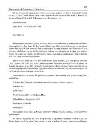 278
Alexandre Aksakof - Animismo e Espiritismo
Só me recordo de algumas das pessoas presentes naquela sessão: os Srs. Joseph Morse,
Doutor S. Smith, Issak Morse, John Paine, Edouard Paine, todos de Leicester, o Senhor e a
Senhora Nathaniel Churchill, de Brandon, e seu devotado servo.
Nelson Learned.
Lynn, Mass., 24 de Março de 1859.
Srs. Editores:
Respondendo ao convite que os senhores publicaram no Banner, posso comunicar-lhes os
fatos seguintes: a Sra, John Hardy é uma médium que fala inconscientemente em estado de
transe; não conhece nem o francês nem dialeto algum indiano, nunca os tendo estudado. Ela se
acha sob a influência de um Espírito indiano, Sachma, que fala pelo seu órgão e que realizou
muitas curas por seu intermédio. Ele mesmo traduz suas comunicações para o inglês, bem ou
mal. Esse fato é muito comprobatório.
Ela se achava também sob a influência de um outro Espírito, o de uma jovem francesa,
Luisa Dupont, que tinha sido atriz, conforme parece. Falou em presença de um professor de
línguas, que julgou seu estilo e seu falar muito corretos. Esse professor apresentou à Senhora
Hardy uma pergunta inconveniente, segundo confessou mais tarde, e recebeu uma resposta tão
enérgica, que tomou o chapéu e retirou-se.
Comunico-lhes os nomes das pessoas presentes a essa sessão, sem poder autorizá-lo a
publicá-los.
O Senhor Juiz Edmonds poderá informar-se diretamente dessas pessoas.
Aceitem, etc.
John Alley V.
North Common Street, n° 8, Lynn, Mass.
Milan (Ohio), 4 de Abril de 1859.
Senhor Juiz Edmonds:
Senhor Juiz:
Em resposta a seu apelo publicado no Bamier of Light tenho a honra de comunicar-lhe o
que se segue:
No mês de Fevereiro de 1857, dirigi-me em companhia da Senhora Warner, a casa do
Senhor Lewis, em Troy (Ohio). Certa noite em que a Senhora Warner estava incomodada por
 