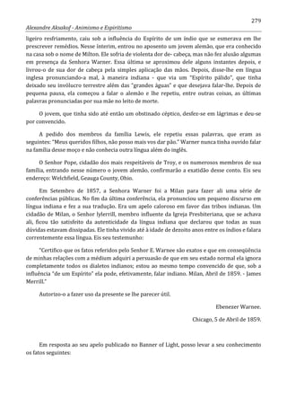 279
Alexandre Aksakof - Animismo e Espiritismo
ligeiro resfriamento, caiu sob a influência do Espírito de um índio que se esmerava em lhe
prescrever remédios. Nesse ínterim, entrou no aposento um jovem alemão, que era conhecido
na casa sob o nome de Milton. Ele sofria de violenta dor de- cabeça, mas não fez alusão algumas
em presença da Senhora Warner. Essa última se aproximou dele alguns instantes depois, e
livrou-o de sua dor de cabeça pela simples aplicação das mãos. Depois, disse-lhe em língua
inglesa pronunciando-a mal, à maneira indiana - que via um “Espírito pálido”, que tinha
deixado seu invólucro terrestre além das “grandes águas” e que desejava falar-lhe. Depois de
pequena pausa, ela começou a falar o alemão e lhe repetiu, entre outras coisas, as últimas
palavras pronunciadas por sua mãe no leito de morte.
O jovem, que tinha sido até então um obstinado céptico, desfez-se em lágrimas e deu-se
por convencido.
A pedido dos membros da família Lewis, ele repetiu essas palavras, que eram as
seguintes: “Meus queridos filhos, não posso mais vos dar pão.” Warner nunca tinha ouvido falar
na família desse moço e não conhecia outra língua além do inglês.
O Senhor Pope, cidadão dos mais respeitáveis de Troy, e os numerosos membros de sua
família, entrando nesse número o jovem alemão, confirmarão a exatidão desse conto. Eis seu
endereço: Welchfield, Geauga County, Ohio.
Em Setembro de 1857, a Senhora Warner foi a Milan para fazer ali uma série de
conferências públicas. No fim da última conferência, ela pronunciou um pequeno discurso em
língua indiana e fez a sua tradução. Era um apelo caloroso em favor das tribos indianas. Um
cidadão de Milan, o Senhor lylerrill, membro influente da Igreja Presbiteriana, que se achava
ali, ficou tão satisfeito da autenticidade da língua indiana que declarou que todas as suas
dúvidas estavam dissipadas. Ele tinha vivido até à idade de dezoito anos entre os índios e falara
correntemente essa língua. Eis seu testemunho:
“Certifico que os fatos referidos pelo Senhor E. Warnee são exatos e que em conseqüência
de minhas relações com a médium adquiri a persuasão de que em seu estado normal ela ignora
completamente todos os dialetos indianos; estou ao mesmo tempo convencido de que, sob a
influência “de um Espírito” ela pode, efetivamente, falar indiano. Milan, Abril de 1859. - James
Merrill.”
Autorizo-o a fazer uso da presente se lhe parecer útil.
Ebenezer Warnee.
Chicago, 5 de Abril de 1859.
Em resposta ao seu apelo publicado no Banner of Light, posso levar a seu conhecimento
os fatos seguintes:
 