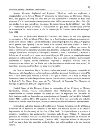 28
Alexandre Aksakof - Animismo e Espiritismo
Modern Mysteries Explained and Exposed. (“Mistérios modernos explicados e
interpretados”), pelo Rev. A. Mahan, 1° presidente da Universidade de Cleveland. (Boston,
1855, 466 páginas, em 89.) Esta obra tem por fim desenvolver e defender as duas teses
seguintes: 1° - “A causa imediata dessas manifestações é idêntica não somente à força ódica (8),
mas ainda à força que engendra os fenômenos do mesmerismo e da clarividência” (pág. 106).
2° - “Possuímos provas positivas e concludentes de que essas manifestações provêm
exclusivamente de causas naturais e não da intervenção de Espíritos destacados do corpo”
(pág. 152).
Mary Jane, or Spiritualism Chemically Explained; also Essays by and Ideas (perhaps
erroneous) of a Child at School. (“Mary Jane, ou o Espiritualismo explicado quimicamente;
assim como ensaios e idéias (talvez errôneas) de uma colegial”.) (London, 1863, 379 páginas,
em 8° grande, com figuras.) E um dos livros mais curiosos sobre essa matéria. O Autor, o
Senhor Samuel Guppy, materialista consumado, se tinha proposto publicar um resumo de
ensaios sobre diversos assuntos, tais como: Luz, Instinto e Inteligência, Elementos do homem,
Geração espontânea, Princípios da inteligência humana, a Vida, a Astronomia, a Criação, o
Infinito, etc. Ora, o seu livro já estava impresso até à página 300, quando em sua própria casa se
produziram subitamente fenômenos mediúnicos dos mais extraordinários: deslocamento
espontâneo de objetos, escrita automática, respostas a perguntas mentais, toque de
instrumentos de música, escrita direta, execução direta (sem o contacto de uma pessoa) de
desenhos e pinturas, etc. O médium era a sua própria mulher.
Ou Force its Mental and Moral Correlates, and on that which is supposed to underlie all
Phenonena; with Speculations on Spiritualismn and other Abnormal Conditions of Mind. (“Da
força e suas correlações mentais e morais, e do que é suposto ser à base de todos os
fenômenos; acrescentando aí especulações sobre o Espiritualismo e outras condições anormais
do Espírito”). Por Charles Bray, autor do The Philosophy of Necessity, The Education of
Feelings, etc. (Londres, 1867, 164 páginas em 89.)
Exalted States of the Nervous System in explanation of the Mysteries of Modern
Spiritualism, Dreams, Trance, Somnambulism, Vital Photography, etc. (“Estados de
superatividade do sistema nervoso no ponto de vista da explicação dos mistérios do
Espiritualismo moderno, dos sonhos, do sonambulismo, da fotografia vital”, etc.) Por Robert H.
Collier, M.D. (Londres, 1873, 140 páginas em 8°.) Este livro não apresenta um trabalho
sistemático; contém antes indicações, alusões a diversos assuntos interessando a essa questão.
Spiritualism and allied Causes and Conditions of Nervous Derangements, by William A.
Hammond, M. D. Professor of Deseases of the Mind and Nervous System in the Medical
Departement of the University of the City of New York. (“O Espiritualismo e as causas e
condições congêneres das perturbações nervosas”, pelo Doutor William A. Hammond,
professor de moléstias mentais e de moléstias nervosas do Departamento de Medicina, na
Universidade da cidade de Nova Iorque.) (Londres, 1876.) Um grande volume de 366 páginas
em 8°, no qual o Autor não quer falar senão dos fatos que podem explicar-se de uma maneira
natural.
 