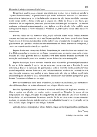 280
Alexandre Aksakof - Animismo e Espiritismo
Há cerca de quatro anos, organizei em minha casa sessões com o intuito de estudar o
“Espiritualismo moderno”, e apercebi-me de que minha mulher era médium. Essa descoberta
incomodou-a vivamente, e ela teria dado muito para que tal não tivesse sucedido. Lutou por
muito tempo contra a força oculta que a lançava em estado de transe e que falava por
intermédio de seu organismo, mas seus preconceitos acabaram por dissipar-se... Do mesmo
modo que muitas outras pessoas pertencentes à classe operária, ela não tinha recebido outra
instrução além da que se recebe nas escolas Primárias. Eis, entre outras coisas, o fato de que fui
testemunha:
Em uma sessão em casa do Doutor Budd, à qual assistiam os Srs. Miller, Kimball, Kilburne
e outros; ouvimos um concerto vocal, em língua espanhola, que durou mais de duas horas.
Pouco depois de termos dado às mãos, minha mulher, uma jovem (a Srta. Scongall) e um moço
que elas viam pela primeira vez caíram simultaneamente em estado de transe e começaram, a
conversar correntemente entre si, em espanhol.
Depois de cerca de um quarto de hora de conversação, o trio levantou-se e entoou uma
ária difícil, com palavras igualmente em língua espanhola; cada um cantava sua parte, e todos
estavam de acordo perfeito. Eles nos fizeram ouvir doze trechos diversos, discutindo com
animação, nos intervalos, acerca do novo trecho que tinham de cantar em seguida.
Depois da audição, os três médiuns voltaram a si e manifestou grande surpresa sabendo
do que se tinha passado. O moço caiu de novo em transe, mas sob o domínio de outra
influência, e deu-nos a explicação do que tínhamos visto: o concerto nos tinha sido oferecido
por três espanhóis, irmão e duas irmãs, que tinham exercido a profissão de cantores durante
sua existência terrestre, para ganhar a vida. Nessa noite, eles não se tinham manifestado
unicamente para satisfazer a nossa curiosidade e nos instruir, mas também para provar que a
festa de Pentecostes ainda estava em vigor.
Devo acrescentar que não é difícil estabelecer, da maneira mais absoluta, que nenhum dos
três médiuns conhece, em seu estado normal, outra língua além da materna.
Durante algum tempo minha mulher se achou sob a influência de “Espíritos” alemães; ela
falou e cantou em alemão em muitas noites consecutivas. Ninguém do nosso circulo
compreendia essa língua. Desejoso de assegurar-me do fato, convidei um doutor alemão, o
Senhor Euler, a ir a minha casa e dar-me sua opinião. Ele foi por duas vezes e conversou com a
médium, em alemão, durante mais de uma hora em cada visita. Sua surpresa era grande, porém
ainda maior a alegria por poder falar a língua materna.
Além do alemão, minha mulher falou o italiano, língua que lhe é igualmente desconhecida.
John Young.
Toledo, 9 de Abril de 1859.
 