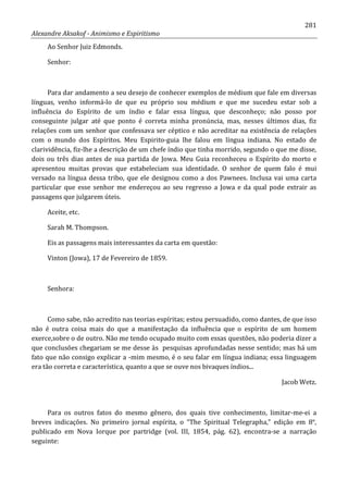 281
Alexandre Aksakof - Animismo e Espiritismo
Ao Senhor Juiz Edmonds.
Senhor:
Para dar andamento a seu desejo de conhecer exemplos de médium que fale em diversas
línguas, venho informá-lo de que eu próprio sou médium e que me sucedeu estar sob a
influência do Espírito de um índio e falar essa língua, que desconheço; não posso por
conseguinte julgar até que ponto é correta minha pronúncia, mas, nesses últimos dias, fiz
relações com um senhor que confessava ser céptico e não acreditar na existência de relações
com o mundo dos Espíritos. Meu Espirito-guia lhe falou em língua indiana. No estado de
clarividência, fiz-lhe a descrição de um chefe índio que tinha morrido, segundo o que me disse,
dois ou três dias antes de sua partida de Jowa. Meu Guia reconheceu o Espírito do morto e
apresentou muitas provas que estabeleciam sua identidade. O senhor de quem falo é mui
versado na língua dessa tribo, que ele designou como a dos Pawnees. Inclusa vai uma carta
particular que esse senhor me endereçou ao seu regresso a Jowa e da qual pode extrair as
passagens que julgarem úteis.
Aceite, etc.
Sarah M. Thompson.
Eis as passagens mais interessantes da carta em questão:
Vinton (Jowa), 17 de Fevereiro de 1859.
Senhora:
Como sabe, não acredito nas teorias espíritas; estou persuadido, como dantes, de que isso
não é outra coisa mais do que a manifestação da influência que o espírito de um homem
exerce,sobre o de outro. Não me tendo ocupado muito com essas questões, não poderia dizer a
que conclusões chegariam se me desse às pesquisas aprofundadas nesse sentido; mas há um
fato que não consigo explicar a -mim mesmo, é o seu falar em língua indiana; essa linguagem
era tão correta e característica, quanto a que se ouve nos bivaques índios...
Jacob Wetz.
Para os outros fatos do mesmo gênero, dos quais tive conhecimento, limitar-me-ei a
breves indicações. No primeiro jornal espírita, o “The Spiritual Telegrapha,” edição em 8°,
publicado em Nova Iorque por partridge (vol. III, 1854, pág. 62), encontra-se a narração
seguinte:
 