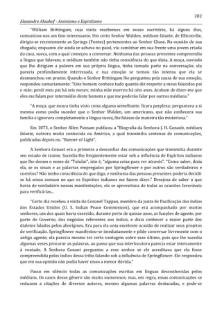 282
Alexandre Aksakof - Animismo e Espiritismo
“William Brittingam, cuja visita recebemos em nosso escritório, há alguns dias,
comunicou-nos um fato interessante. Um certo Senhor Walden, médium falante, de Ellicotville,
dirigiu-se recentemente as Springs (Fontes) pertencentes ao Senhor Chase. Na ocasião de sua
chegada; enquanto ele ainda se achava no paiol, viu caminhar em sua frente uma jovem criada
da casa, sueca, com a qual começou a conversar. Nenhuma das pessoas presentes compreendia
a língua que falavam; o médium também não tinha consciência do que dizia. A moça, ouvindo
que lhe dirigiam a palavra em sua própria língua, tinha tomado parte na conversação; ela
parecia profundamente interessada, e sua emoção se tornou tão intensa que ela se
desmanchou em pranto. Quando o Senhor Brittingam lhe perguntou pela causa de sua emoção,
respondeu sumariamente: “Este homem conhece tudo quanto diz respeito a meus falecidos pai
e mãe; perdi meu pai há seis meses; minha mãe morreu há oito anos. Acabam de dizer-me que
eles me falam por intermédio deste homem e que me poderão falar por outros médiuns.”
“A moça, que nunca tinha visto coisa alguma semelhante, ficara perplexa; perguntava a si
mesma como podia suceder que o Senhor Walden, um americano, que não conhecera sua
família e ignorava completamente a língua sueca, lhe falasse de maneira tão misteriosa.”
Em 1873, o Senhor Allen Putnam publicou a “Biografia da Senhora J. H. Conanb, médium
falante, outrora muito conhecida na América, a qual transmitia centenas de comunicações,
publicadas depois no. “Banner of Light”.
A Senhora Conant era a primeira a desconfiar das comunicações que transmitia durante
seu estado de transe. Sucedia-lhe freqüentemente estar sob a influência de Espíritos indianos
que lhe deram o nome de “Tulular”, isto é, “alguma coisa para ver através”. “Como saber, dizia
ela, se os sinais e as palavras empregados por Springflower e por outros são verdadeiros e
corretos? Não tenho consciência do que digo, e nenhuma das pessoas presentes poderia decidir
se há senso comum no que os Espíritos indianos me fazem dizer.” Desejosa de saber o que
havia de verdadeiro nessas manifestações, ela se aproveitava de todas as ocasiões favoráveis
para verificá-las...
“Certo dia recebeu a visita do Coronel Tappan, membro da junta de Pacificação dos índios
dos Estados Unidos (U. S. Indian Peace Commission), que era acompanhado por muitos
senhores, um dos quais havia exercido, durante perto de quinze anos, as funções de agente, por
parte do Governo, dos negócios referentes aos índios, e dizia conhecer a maior parte dos
dialetos falados pelos aborígines. Era para ela unia excelente ocasião de realizar seus projetos
de verificação. Springflower manifestou-se imediatamente e pôde conversar livremente com o
antigo agente; ela parecia mesmo ter certa vantagem sobre esse último, pois que lhe sucedia
algumas vezes procurar as palavras, ao passo que sua interlocutora parecia estar inteiramente
à vontade. A Senhora Conant perguntou a esse senhor se ele acreditava que ela fosse
compreendida pelos índios dessa tribo falando sob a influência de Springflower. Ele respondeu
que em sua opinião não podia haver nisso a menor dúvida.”
Passo em silêncio todas as comunicações escritas em línguas desconhecidas pelos
médiuns. Os casos desse gênero são muito numerosos, mas, em regra, essas comunicações se
reduzem a citações de diversos autores, mesmo algumas palavras destacadas, e pode-se
 