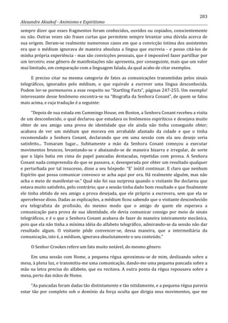283
Alexandre Aksakof - Animismo e Espiritismo
sempre dizer que esses fragmentos foram conhecidos, ouvidos ou copiados, conscientemente
ou não. Outras vezes são frases curtas que permitem sempre levantar uma dúvida acerca de
sua origem. Deram-se realmente numerosos casos em que a convicção íntima dos assistentes
era que o médium ignorava de maneira absoluta a língua que escrevia - e posso citá-los de
minha própria experiência - mas são convicções pessoais, que é impossível fazer partilhar por
um terceiro; esse gênero de manifestações não apresenta, por conseguinte, mais que um valor
mui limitado, em comparação com a linguagem falada, da qual acabo de citar exemplos.
E preciso citar na mesma categoria de fatos as comunicações transmitidas pelos sinais
telegráficos, ignorados pelo médium, o que equivale a escrever uma língua desconhecida.
Podem ler-se pormenores a esse respeito no “Startling Facts”, páginas 247-255. Um exemplo!
interessante desse fenômeno encontra-se na “Biografia da Senhora Conant”, de quem se falou
mais acima, e cuja tradução é a seguinte:
“Depois de sua estada em Cummings House, em Boston, a Senhora Conant recebeu a visita
de um desconhecido, o qual declarou que estudava os fenômenos espiríticos e desejava muito
obter de seu amigo uma prova de identidade que ele ainda não tinha conseguido obter;
acabava de ver um médium que morava em arrabalde afastado da cidade e que o tinha
recomendado a Senhora Conant, declarando que em uma sessão com ela seu desejo seria
satisfeito... Tomaram lugar... Subitamente a mão da Senhora Conant começou a executar
movimentos bruscos, levantando-se e abaixando-se de maneira bizarra e irregular, de sorte
que o lápis batia em cima do papel pancadas destacadas, repetidas com pressa. A Senhora
Conant nada compreendia do que se passava, e, desesperada por obter um resultado qualquer
e perturbada por tal insucesso, disse a seu hóspede: “E' inútil continuar. E claro que nenhum
Espírito que possa comunicar convosco se acha aqui por ora. Há realmente alguém, mas não
acha o meio de manifestar-se.” Qual não foi sua surpresa quando o visitante lhe declarou que
estava muito satisfeito, pelo contrário; que a sessão tinha dado bom resultado e que finalmente
ele tinha obtido de seu amigo a prova desejada, que ele próprio a escrevera, sem que ela se
apercebesse disso. Dadas as explicações, a médium ficou sabendo que o visitante desconhecido
era telegrafista de profissão, do mesmo modo que o amigo de quem ele esperava a
comunicação para prova de sua identidade, ele devia comunicar consigo por meio de sinais
telegráficos, e é o que a Senhora Conant acabava de fazer de maneira inteiramente mecânica,
pois que ela não tinha a mínima idéia do alfabeto telegráfico, admirando-se da sessão não dar
resultado algum. O visitante pôde convencer-se, dessa maneira, que a intermediária da
comunicação, isto é, a médium, ignorava absolutamente o seu conteúdo.”
O Senhor Crookes refere um fato muito notável, do mesmo gênero:
Em uma sessão com Home, a pequena régua aproximou-se de mim, deslizando sobre a
mesa, à plena luz, e transmitiu-me uma comunicação, dando-me uma pequena pancada sobre a
mão na letra precisa do alfabeto, que eu recitava. A outra ponta da régua repousava sobre a
mesa, perto das mãos de Home.
“As pancadas foram dadas tão distintamente e tão nitidamente, e a pequena régua parecia
estar tão por completo sob o domínio da força oculta que dirigia seus movimentos, que me
 