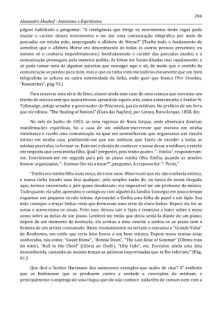 284
Alexandre Aksakof - Animismo e Espiritismo
julguei habilitado a perguntar: “A Inteligência que dirige os movimentos desta régua pode
mudar o caráter desses movimentos e me dar uma comunicação telegráfica por meio de
pancadas em minha mão, empregando o alfabeto de Morse?” (Tenho todo o fundamento de
acreditar que o alfabeto Morse era desconhecido de todas as outras pessoas presentes; eu
mesmo só o conhecia imperfeitamente.) Imediatamente o caráter das pancadas mudou e a
comunicação prosseguiu pela maneira pedida. As letras me foram ditadas mui rapidamente, e
só pude tomar nota de algumas palavras que consegui aqui e ali, de modo que o sentido da
comunicação se perdeu para mim, mas o que eu tinha visto me indicou claramente que um bom
telegrafista se achava na outra extremidade da linha, onde quer que fosse.s (Ver Crookes,
“Researches”, pág. 95.)
Para encerrar esta série de fatos, citarei ainda esse caso de uma criança que executou um
trecho de música sem que nunca tivesse aprendido aquela arte, como a testemunha o Senhor N.
Tallmadge, antigo senador e governador do Wisconsin, pai do médium. No prefácio de um livro
que ele editou: “The Healing of Nations” (Cura das Nações), por Linton, Nova Iorque, 1858, diz:
No mês de Junho de 1853, ao meu regresso de Nova Iorque, onde observara diversas
manifestações espiríticas, fui a casa de um médium-escrevente que morava em minha
vizinhança e recebi uma comunicação na qual me aconselhavam que organizasse um círculo
íntimo em minha casa, predizendo-me que um médium, que 1iavia de exceder a todas as
minhas previsões, ia formar-se. Externei o desejo de conhecer o nome desse a médium, e recebi
em resposta que seria minha filha. Qual? perguntei, pois tenho quatro. “- Emília”, responderam-
me. Convidaram-me em seguida para pôr ao piano minha filha Emília, quando as sessões
fossem organizadas. “- Ensinar-lhe-eis a tocar?”, perguntei. A resposta foi: “- Verás.”
“Emília era minha filha mais moça, de treze anos. Observarei que ela não conhecia música,
e nunca tinha tocado uma ária qualquer, pela simples razão de, na época de nossa chegada
aqui, termos encontrado o país quase desabitado; era impossível ter um professor de música.
Tudo quanto ela sabe, aprendeu-o comigo ou com alguém da família. Consegui em pouco tempo
organizar um pequeno círculo íntimo. Apresentei a Emília uma folha de papel e um lápis. Sua
mão começou a traçar linhas retas que formavam uma série de cinco linhas. Depois ela fez as
notas e acrescentou os sinais. Feito isso, deixou cair o lápis e começou a bater sobre a mesa
como sobre as teclas de um piano. Lembrei-me então que devia sentá-la diante de um piano;
depois de um momento de hesitação, ela aceitou o meu convite e sentou-se ao piano com a
firmeza de um artista consumado. Bateu resolutamente no teclado e executou a “Grande Valsa”
de Beethoven, em estilo que teria feito honra a um bom músico. Depois tocou muitas árias
conhecidas, tais como: “Sweet Home”, “Bonnie Doon”, “The Last Rose of Summer” (Última rosa
do estio), “Hail to the Cheef” (Glória ao Chefe), “Lilly Dale”, etc. Executou ainda uma ária
desconhecida, cantando ao mesmo tempo as palavras improvisadas que se lhe referiam.” (Pág.
61.)
Que dirá o Senhor Hartmann dos numerosos exemplos que acabo de citar? E' evidente
que os fenômenos que se produzem contra a vontade e convicções do médium, e
principalmente o emprego de uma língua que ele não conhece, nada têm de comum nem com a
 