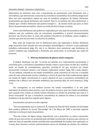 285
Alexandre Aksakof - Animismo e Espiritismo
hiperestesia da memória, nem com a transmissão do pensamento, nem finalmente com a
clarividência, que determinam a natureza da consciência sonambúlica. Essa última categoria de
fatos tem uma importância capital em vista do veredicto categórico do Senhor Hartmann,
proclamando que iguais fenômenos não existem. Está aí, no domínio dos fatos intelectuais, o
rubicão que o Senhor Hartmann não poderá transpor e, - do mesmo modo que para os fatos
físicos da penetração da matéria - dessa vez ainda ele deverá depor as armas.
Como esses fenômenos não podem ser explicados por uma ação da consciência normal do
médium nem por nenhuma ação da consciência sonambúlica, é preciso necessariamente
procurar um terceiro fator. E, como não podemos descobri-lo no médium, somos coagidos a
concluir que esse terceiro fator se acha fora do médium.
Mas, antes de ocupar-me com os fenômenos para cuja explicação o Senhor Hartmann
julga necessário fazer exceção aos seus princípios metodológicos e recorrer a unia explicação
metafísica sobrenatural (pág. 81), isto é, ao Absoluto, devo mencionar aqui fenômenos de
caráter complexo que completarão e ilustrarão, por assim dizer, as conclusões que acabo de
enunciar.
7. - Diversos fenômenos de gênero misto-composto.
O Senhor Hartmann nos diz: “A escrita em questão só é relativamente inconsciente, é
consciente para a consciência sonambúlica latente; vemos a prova disso no fato de o médium,
posto no estado de sonambulismo aparente, recordar-se do que escreveu em estado
inconsciente e fornecer mesmo, a tal respeito, explicações verbais” (pág. 58); e mais adiante:
“Se um médium, achando-se em estado sonambúlico, pode comunicar de viva voz o conteúdo
exato de uma comunicação escrita, à distância, e acerca da qual não tinha conhecimento algum
em estado de vigília, encontramos aí a prova absoluta de que a consciência sonambúlica do
médium não é alheia à sua atividade mediúnica, que participa dela, de certa maneira.)” (Pág.
113.)
Por conseguinte, se um médium escreve em estado sonambúlico, e se não pode
reproduzir de maneira exata, precisa, o que ele próprio escreveu, quer em estada sonambúlico,
quer quando tiver voltado ao estado normal, ficaremos no direito de pretender que está aí “a
prova irrecusável” de que a consciência sonambúlica do médium foi alheia à sua atividade
mediúnica e de que não teve naquilo parte alguma.
Encontramos essa prova no fato seguinte:
“Um correspondente que se assina F.E. B., tenente do Exército Real, membro da Sociedade
Real asiática, publicou no jornal “Knowledge” de 2 de Março de 1883 a narração seguinte
referente à escrita por meio da prancheta:
“Pus-me a fazer, há algum tempo, experiências com a prancheta: eu estava convencido,
então, de que essa escrita era produzida pela atividade inconsciente da pessoa que colocava as
mãos em cima do aparelho (sendo excluída toda a possibilidade de fraude). Esta explicação, se
é exata, deve fornecer curiosos esclarecimentos acerca da atividade do cérebro. Eu conhecia,
 