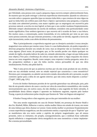 286
Alexandre Aksakof - Animismo e Espiritismo
por felicidade, uma pessoa com a qual a pequena régua escrevia sempre admiravelmente bem,
de maneira que me pude entregar a diversas experiências interessantes. Quando eu colocava a
sua mão sobre o pequeno aparelho (que eu mesmo tinha feito, e que constava de uma régua na
qual eu tinha feito um orifício para nele fixar o lápis) e apresentava uma pergunta, a resposta
era dada com admirável presteza, com maior rapidez que se empregaria em escrevê-la pelo
processo natural; a escrita era mui legível, se bem que o seu caráter mudasse freqüentemente,
diferindo sempre absolutamente da escrita do médium; considero esta particularidade como
muito significativa. Essa senhora ignorava o que escrevia até à ocasião de fazer a sua leitura.
Em muitos casos, a comunicação, assim transmitida, só era conhecida por mim ou por uma
outra pessoa somente, das que estavam presentes, e não podia ser devida, segundo a teoria da
ação inconsciente, senão a um efeito da leitura de pensamentos.
“Mas é principalmente a experiência seguinte que eu desejaria assinalar à vossa atenção:
magnetizei essa senhora por muitas vezes. Como é o caso habitualmente, ela podia responder a
diversas perguntas durante seu estado de sono; mas ao despertar não se recordava mais de
coisa alguma. (Farei notar, de passagem, que, se lhe sucedia perder um objeto qualquer no
estado de vigília, ela podia indicar de cada vez, estando adormecida, o lugar em que tinha posto
esse objeto.) Tive pois a lembrança de colocar suas mãos sobre a régua enquanto ela estava
imersa em sono magnético. Recebi, como sempre, uma resposta à minha pergunta; antes de a
ler, perguntei,à médium o que ela tinha escrito; estava persuadido de que mo diria
imediatamente. Porém, não pôde fazê-lo.
“Não é uma prova de que as palavras escritas por ela não eram produto de seu cérebro,
nem em sua atividade normal, nem no estado especial que caracteriza o sono mesmérico?
Devemos, por conseguinte, ou admitir um terceiro estado, desconhecido até o presente, ou pelo
contrário apelar para a idéia de um agente exterior, que não estou muito disposto a aceitar.”
(“Light”, 1883, pág. 124.)
O erro do Senhor Hartmann provém de ter querido generalizar sua afirmação; pois, pelo
fato de em grande número de casos a escrita ser obra da consciência sonambúlica, não resulta
necessariamente que, em outros casos, ela não obedeça a uma sugestão de fonte estranha. A
possibilidade dessa última origem é aparente no fenômeno seguinte, exposto pelo Senhor
Young, a quem já conhecemos pelas citações que fizemos do “falar em línguas estrangeiras”.
O Senhor Young refere o fato seguinte, que se deu por intermédio de sua mulher:
“Em uma sessão organizada em casa do Doutor Haskel, em presença do Doutor Budd e
dos Srs. Kimball, Miller, Kilburne e outros, minha mulher falava em estado de transe, em nome
de uma italiana que dizia chamar-se Leonor. Como minha mulher se prestasse freqüentemente
a essas experiências magnéticas, um dos assistentes emitiu a suposição de que o “Espírito” que
se manifestava não era outro senão o espírito do próprio magnetizador, que ali estava
presente, entre os visitantes; ele propôs, conseguintemente, que o médium fosse subtraído
àquela influência: o magnetizador devia mergulhá-la em sono mesmérico e tentar implantar-
lhe a mesma personalidade.
 