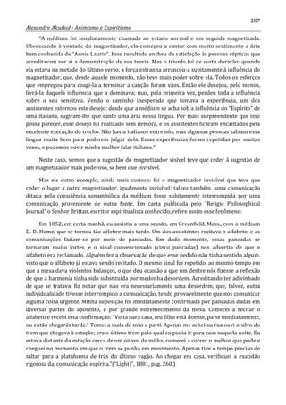 287
Alexandre Aksakof - Animismo e Espiritismo
“A médium foi imediatamente chamada ao estado normal e em seguida magnetizada.
Obedecendo à vontade do magnetizador, ela começou a cantar com muito sentimento a ária
bem conhecida de “Annie Laurie”. Esse resultado encheu de satisfação às pessoas cépticas que
acreditavam ver ai a demonstração de sua teoria. Mas o triunfo foi de curta duração: quando
ela estava na metade do último verso, a força estranha arrancou-a subitamente à influência do
magnetizador, que, desde aquele momento, não teve mais poder sobre ela. Todos os esforços
que empregou para coagi-la a terminar a canção foram vãos. Então ele desejou, pelo menos,
livrá-la daquela influência que a dominava; mas, pela primeira vez, perdeu toda a influência
sobre o seu sensitivo. Vendo o caminho inesperado que tomava a experiência, um dos
assistentes externou este desejo: desde que a médium se acha sob a influência do “Espírito” de
uma italiana, sugiram-lhe que cante uma ária nessa língua. Por mais surpreendente que isso
possa parecer, esse desejo foi realizado sem demora, e os assistentes ficaram encantados pela
excelente execução do trecho. Não havia italianos entre nós, mas algumas pessoas sabiam essa
língua muita bem para poderem julgar dela. Essas experiências foram repetidas por muitas
vezes, e pudemos ouvir minha mulher falar italiano.”
Neste caso, vemos que a sugestão do magnetizador visível teve que ceder à sugestão de
um magnetizador mais poderoso, se bem que invisível.
Mas eis outro exemplo, ainda mais curioso: foi o magnetizador invisível que teve que
ceder o lugar a outro magnetizador, igualmente invisível; talvez também uma comunicação
ditada pela consciência sonambúlica da médium fosse subitamente interrompida por uma
comunicação proveniente de outra fonte. Em carta publicada pelo “Religio Philosophical
Journal” o Senhor Brittan, escritor espiritualista conhecido, refere assim esse fenômeno:
Em 1852, em certa manhã, eu assistia a uma sessão, em Greenfield, Mass., com o médium
D. D. Home, que se tornou tão célebre mais tarde. Um dos assistentes recitava o alfabeto, e as
comunicações faziam-se por meio de pancadas. Em dado momento, essas pancadas se
tornaram muito fortes, e o sinal convencionado (cinco pancadas) nos advertiu de que o
alfabeto era reclamado. Alguém fez a observação de que esse pedido não tinha sentido algum,
visto que o alfabeto já estava sendo recitado. O mesmo sinal foi repetido, ao mesmo tempo em
que a mesa dava violentos balanços, o que deu ocasião a que um dentre nós fizesse a reflexão
de que a harmonia tinha sido substituída por medonha desordem. Acreditando ter adivinhado
de que se tratava, fiz notar que não era necessariamente uma desordem, que, talvez, outra
individualidade tivesse interrompido a comunicação, tendo provavelmente que nos comunicar
alguma coisa urgente. Minha suposição foi imediatamente confirmada por pancadas dadas em
diversas partes do aposento, e por grande estremecimento da mesa. Comecei a recitar o
alfabeto e recebi esta confirmação: “Volta para casa, teu filho está doente, parte imediatamente,
ou então chegarás tarde.” Tomei a mala de mão e parti. Apenas me achei na rua ouvi o silvo do
trem que chegava à estação; era o último trem pelo qual eu podia ir para casa naquela noite. Eu
estava distante da estação cerca de um oitavo de milha; comecei a correr o melhor que pude e
cheguei no momento em que o trem se punha em movimento. Apenas tive o tempo preciso de
saltar para a plataforma de trás do último vagão. Ao chegar em casa, verifiquei a exatidão
rigorosa da, comunicação espírita.”(“Light)”, 1881, pág. 260.)
 
