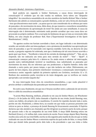 288
Alexandre Aksakof - Animismo e Espiritismo
Qual poderia ser, segundo o Senhor Hartmann, a causa dessa interrupção de
comunicação? E' evidente que ela não residia no médium. Seria talvez um “despacho
telegráfico” da consciência sonambúlica de um dos membros da família Brittan? Mas o Senhor
Hartmann não admite as comunicações a grande distância, a não ser sob a forma de alucinação
- tese que discutiremos mais tarde -, ao passo que no caso considerado ela se efetuou por meio
de pancadas e de movimentos da mesa. Além disso, de que maneira a consciência sonambúlica
teria tido conhecimento da aproximação do trem? Eis ainda um caso semelhante. A causa da
interrupção não é determinada; entretanto nada permite acreditar que essa causa deva ser
procurada no próprio médium. Tiro a narração do fenômeno de que se trata ao reverendo Adin
Ballou, em uma citação do professor Rob. Hare (“Experimental Investigation of the Spirit
Manifestations”, 1602).
“Os agentes ocultos me haviam convidado a fazer, em lugar indicado e em determinada
ocasião, um sermão sobre um tema qualquer, com a promessa de manifestar sua aprovação por
meio de pancadas; o que foi executado com rigorosa exatidão. Certo dia, no decurso de uma
sessão, a pergunta seguinte foi soletrada, sem que a lembrança de tal coisa tivesse ocorrido a
quem quer que fosse: - “Escolheste o tema de teu sermão do domingo próximo?” - “Sim, um só,
respondi; não me indicarás um tema para meu sermão da noite?” - “Sim” - “Qual?”. A
comunicação começou pela letra O, e deteve-se. Eu ainda estava a admirar tal interrupção,
quando outra individualidade invisível se manifestou, mas substituindo as pancadas por
movimentos da mesa. Ela me informou que seu predecessor, o Espírito batedor, tinha sido
chamado a outra parte, por pouco tempo, e que não tardaria em voltar. Efetivamente, um
quarto de hora depois, meu primeiro interlocutor recomeçou a comunicação interrompida e
terminou-a assim: segundo capítulo da primeira epístola aos Coríntios, versículos 12 e 13.
Nenhum dos assistentes podia recordar-se do texto designado, que se verificou ser muito
apropriado a um sermão naquele dia.”
Se essa interrupção fosse obra da consciência sonambúlica, a que razão plausível é
preciso atribuir a substituição das pancadas por movimentos da mesa?
Eis outro caso, finalmente, em que nos é forçoso escolher entre a admissão de um terceiro
fator e o álibi da consciência sonambúlica:
“A jovem Mary Banning, médium, achando-se em casa do Senhor Moore, em Winchester
(Conn.) a 14 de Junho de 1852, tinha chamado o Espírito de seu irmão, Josiah Banning; mas,
contra seu hábito, ele próprio não se manifestou. O convite foi repetido durante toda à noite,
porém em vão. Finalmente, a última hora, na ocasião em que todas as pessoas presentes iam
retirar-se para se deitar, a presença de Josiah Banning foi bruscamente anunciada. O Espírito
declarou que não atendera aos chamados que lhe dirigiram na primeira parte da noite, porque
ele passara todo o dia na companhia de sua irmã Edith. A moça Edith Banning estava em
Hartland (Conn.), a 16 milhas dali, como mestra de escola. Pouco tempo depois Mary Banning
recebia uma carta de sua irmã Edith, escrita no dia seguinte pela manhã do dia em que se tinha
realizado em casa do Senhor Moore a entrevista espírita da qual acabo de falar, e a moça Edith
dizia que dosiah tinha passado perto dela todo o dia precedente e que sua visita a tinha
 