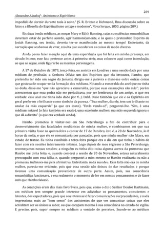 289
Alexandre Aksakof - Animismo e Espiritismo
impedido de dormir durante toda à noite.” (S. R. Brittan e Richmond, Uma discussão sobre os
fatos e a filosofia do Espiritualismo antigo e moderno”, Nova Iorque, 1853, página 289.)
Eis duas irmãs médiuns, as moças Mary e Edith Banning, cujas consciências sonambúlicas
deveriam estar de perfeito acordo, agir harmonicamente, e às quais o pretendido Espírito de
Josiah Banning, seu irmão, deveria ter-se manifestado ao mesmo tempo! Entretanto, da
narração que acabamos de citar, resulta que sucederam as coisas de modo diverso.
Ainda posso fazer menção aqui de uma experiência que foi feita em minha presença, em
círculo íntimo; esse fato pertence antes à primeira série, mas coloco-o aqui como introdução,
ao que se segue, onde figurarão as mesmas personagens.
A 17 de Outubro de 1873, terça-feira, eu assistia em Londres a uma sessão dada por uma
médium de profissão, a Senhora Olívia; um dos Espíritos que ela invocava, Hambo, que
pretendia ter sido um negro da Jamaica, dirigiu-me a palavra e disse-me entre outras coisas
que gostava de ocupar-se da formação dos médiuns. Notando a esmeralda do anel que eu tinha
no dedo, disse-me “que não apreciava a esmeralda, porque suas emanações são más”; porém
acrescentou que essa pedra não me prejudicava, por ser lembrança de um amigo, o que era
verdade: esse anel me tinha sido dado por V. J. Dahl. Disse também que ele e os Espíritos em
geral preferem o brilhante como símbolo da pureza. -”Sua mulher, diz ele, tem um brilhante no
anular da mão esquerda” (o que era exato). “Estás vendo-o?”, perguntei-lhe. “Sim, é uma
médium notável (o fato também era exato), uma excelente mulher: sua mão esquerda ignora o
que dá a direita” (o que era verdade ainda).
Hambo prometeu ir visitar-nos em São Petersburgo a fim de contribuir para o
desenvolvimento das faculdades mediúnicas de minha mulher, e combinamos em que sua
primeira visita fosse na quinta-feira a contar de 17 de Outubro, isto é, a 20 de Novembro, às 8
horas da noite, e que ele se comunicaria por pancadas, pois que minha mulher não falava, em
estado de transe. Eu tinha escolhido a terça-feira porque era o dia em que tinha o hábito de
fazer com ela sessões inteiramente íntimas. Logo depois de meu regresso a São Petersburgo,
recomeçamos nossas sessões; a ninguém eu tinha dito coisa alguma acerca da promessa que
Hambo me tinha feito, e, quando comecei a sessão de 20 de Novembro, estava naturalmente
preocupado com essa idéia, e, quando perguntei a mim mesmo se Hambo realizaria ou não a
promessa, inclinava-me pela afirmativa. Entretanto, nada sucedeu. Essa falta não era de minha
mulher, parecia-me evidente, pois que essa sessão não deixou de dar resultados e porque
tivemos uma comunicação proveniente de outra parte. Assim, pois, sua consciência
sonambúlica funcionava, e era realmente o momento de ler em nossos pensamentos e de fazer
com que Hambo falasse.
As condições eram das mais favoráveis, pois que, como o diz o Senhor Doutor Hartmann,
um médium tem sempre grande interesse em adivinhar os pensamentos, conscientes e
latentes, dos espectadores, pois que seu interesse é fazer comunicações surpreendentes, e nada
impressiona mais ao “bom senso” dos assistentes do que ver comunicar coisas que eles
acreditam ser os únicos a saber, ou que escapam mesmo à sua consciência no estado de vigília.
E preciso, pois, supor sempre no médium a vontade de perceber. Sucede-se ao médium
 
