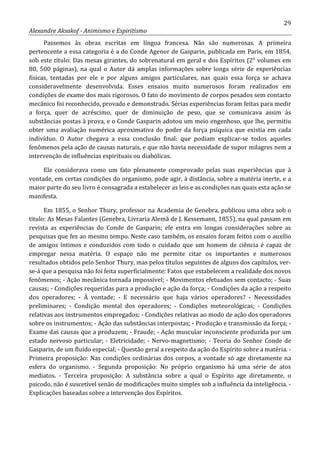 29
Alexandre Aksakof - Animismo e Espiritismo
Passemos às obras escritas em língua francesa. Não são numerosas. A primeira
pertencente a essa categoria é a do Conde Agenor de Gasparin, publicada em Paris, em 1854,
sob este título: Das mesas girantes, do sobrenatural em geral e dos Espíritos (2° volumes em
80, 500 páginas), na qual o Autor dá amplas informações sobre longa série de experiências
físicas, tentadas por ele e por alguns amigos particulares, nas quais essa força se achava
consideravelmente desenvolvida. Esses ensaios muito numerosos foram realizados em
condições de exame dos mais rigorosos. O fato do movimento de corpos pesados sem contacto
mecânico foi reconhecido, provado e demonstrado. Sérias experiências foram feitas para medir
a força, quer de acréscimo, quer de diminuição de peso, que se comunicava assim às
substâncias postas à prova, e o Conde Gasparin adotou um meio engenhoso, que lhe, permitiu
obter uma avaliação numérica aproximativa do poder da força psíquica que existia em cada
indivíduo. O Autor chegava a essa conclusão final: que podiam explicar-se todos aqueles
fenômenos pela ação de causas naturais, e que não havia necessidade de supor milagres nem a
intervenção de influências espirituais ou diabólicas.
Ele considerava como um fato plenamente comprovado pelas suas experiências que à
vontade, em certas condições do organismo, pode agir, à distância, sobre a matéria inerte, e a
maior parte do seu livro é consagrada a estabelecer as leis e as condições nas quais esta ação se
manifesta.
Em 1855, o Senhor Thury, professor na Academia de Genebra, publicou uma obra sob o
titulo: As Mesas Falantes (Genebra, Livraria Alemã de J. Kessemann, 1855), na qual passam em
revista as experiências do Conde de Gasparin; ele entra em longas considerações sobre as
pesquisas que fez ao mesmo tempo. Neste caso também, os ensaios foram feitos com o auxílio
de amigos íntimos e conduzidos com todo o cuidado que um homem de ciência é capaz de
empregar nessa matéria. O espaço não me permite citar os importantes e numerosos
resultados obtidos pelo Senhor Thury, mas pelos títulos seguintes de alguns dos capítulos, ver-
se-á que a pesquisa não foi feita superficialmente: Fatos que estabelecem a realidade dos novos
fenômenos; - Ação mecânica tornada impossível; - Movimentos efetuados sem contacto; - Suas
causas; - Condições requeridas para a produção e ação da força; - Condições da ação a respeito
dos operadores; - À vontade; - E necessário que haja vários operadores? - Necessidades
preliminares; - Condição mental dos operadores; - Condições meteorológicas; - Condições
relativas aos instrumentos empregados; - Condições relativas ao modo de ação dos operadores
sobre os instrumentos; - Ação das substâncias interpostas; - Produção e transmissão da força; -
Exame das causas que a produzem; - Fraude; - Ação muscular inconsciente produzida por um
estado nervoso particular; - Eletricidade; - Nervo-magnetismo; - Teoria do Senhor Conde de
Gasparin, de um fluido especial; - Questão geral a respeito da ação do Espírito sobre a matéria. -
Primeira proposição: Nas condições ordinárias dos corpos, a vontade só age diretamente na
esfera do organismo. - Segunda proposição: No próprio organismo há uma série de atos
mediatos. - Terceira proposição: A substância sobre a qual o Espírito age diretamente, o
psicodo, não é suscetível senão de modificações muito simples sob a influência da inteligência. -
Explicações baseadas sobre a intervenção dos Espíritos.
 