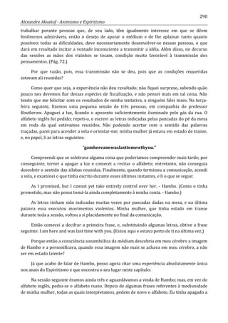 290
Alexandre Aksakof - Animismo e Espiritismo
trabalhar perante pessoas que, de seu lado, têm igualmente interesse em que se dêem
fenômenos admiráveis, então o desejo de apoiar o médium e de lhe aplainar tanto quanto
possíveis todas as dificuldades, deve necessariamente desenvolver-se nessas pessoas, o que
dará em resultado incitar a vontade inconsciente a transmitir a idéia. Além disso, no decurso
das sessões as mãos dos vizinhos se tocam, condição muito favorável à transmissão dos
pensamentos. (Pág. 72.)
Por que razão, pois, essa transmissão não se deu, pois que as condições requeridas
estavam ali reunidas?
Como quer que seja, a experiência não deu resultado; não fiquei surpreso, sabendo quão
pouco nos devemos fiar dessas espécies de fiscalização, e não pensei mais em tal coisa. Não
tendo que me felicitar com os resultados de minha tentativa, a ninguém falei nisso. Na terça-
feira seguinte, fizemos uma pequena sessão de três pessoas, em companhia do professor
Boutlerow. Apaguei a luz, ficando o aposento suficientemente iluminado pelo gás da rua. O
alfabeto inglês foi pedido; repeti-o, e escrevi as letras indicadas pelas pancadas do pé da mesa
em roda da qual estávamos reunidos. Não podendo acertar com o sentido das palavras
traçadas, parei para acender a vela e orientar-me; minha mulher já estava em estado de transe,
e, no papel, li as letras seguintes:
“gamhereanewaslasttemewthyou.”
Compreendi que se soletrava alguma coisa que poderíamos compreender mais tarde; por
conseguinte, tornei a apagar a luz e comecei a recitar o alfabeto; entretanto, não conseguia
descobrir o sentido das sílabas reunidas. Finalmente, quando terminou a comunicação, acendi
a vela, e examinei o que tinha escrito durante esses últimos instantes, e li o que se segue:
As I promised, but I cannot yet take entirely control over her. - Hambo. (Como o tinha
prometido, mas não posso tomá-la ainda completamente à minha conta. - Hambo.)
As letras tinham sido indicadas muitas vezes por pancadas dadas na mesa, e na última
palavra essa executou movimentos violentos. Minha mulher, que tinha estado em transe
durante toda a sessão, voltou a si placidamente no final da comunicação.
Então comecei a decifrar a primeira frase, e, substituindo algumas letras, obtive a frase
seguinte: I am here and was last time with you. (Estou aqui e estava perto de ti na última vez.)
Porque então a consciência sonambúlica da médium descobria em meu cérebro a imagem
de Hambo e a personificava, quando essa imagem não mais se achava em meu cérebro, a não
ser em estado latente?
Já que acabo de falar de Hambo, posso agora citar uma experiência absolutamente única
nos anais do Espiritismo e que encontra o seu lugar neste capítulo:
Na sessão seguinte éramos ainda três e aguardávamos a vinda de Hambo; mas, em vez do
alfabeto inglês, pediu-se o alfabeto russo. Depois de algumas frases referentes à mediunidade
de minha mulher, todas as quais interpretamos, pedem de novo o alfabeto. Eu tinha apagado a
 