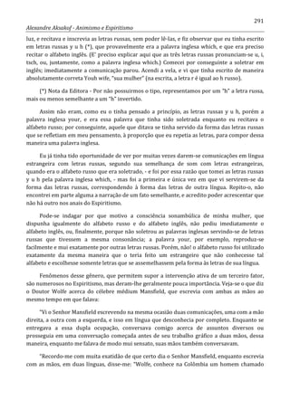 291
Alexandre Aksakof - Animismo e Espiritismo
luz, e recitava e inscrevia as letras russas, sem poder lê-Ias, e fiz observar que eu tinha escrito
em letras russas y u h (*), que provavelmente era a palavra inglesa which, e que era preciso
recitar o alfabeto inglês. (E' preciso explicar aqui que as três letras russas pronunciam-se u, i,
tsch, ou, juntamente, como a palavra inglesa which.) Comecei por conseguinte a soletrar em
inglês; imediatamente a comunicação parou. Acendi a vela, e vi que tinha escrito de maneira
absolutamente correta Youh wife, “sua mulher” (na escrita, a letra r é igual ao h russo).
(*) Nota da Editora - Por não possuirmos o tipo, representamos por um “h” a letra russa,
mais ou menos semelhante a um “h” invertido.
Assim não eram, como eu o tinha pensado a princípio, as letras russas y u h, porém a
palavra inglesa your, e era essa palavra que tinha sido soletrada enquanto eu recitava o
alfabeto russo; por conseguinte, aquele que ditava se tinha servido da forma das letras russas
que se refletiam em meu pensamento, à proporção que eu repetia as letras, para compor dessa
maneira uma palavra inglesa.
Eu já tinha tido oportunidade de ver por muitas vezes darem-se comunicações em língua
estrangeira com letras russas, segundo sua semelhança de som com letras estrangeiras,
quando era o alfabeto russo que era soletrado, - e foi por essa razão que tomei as letras russas
y u h pela palavra inglesa which, - mas foi a primeira e única vez em que vi servirem-se da
forma das letras russas, correspondendo à forma das letras de outra língua. Repito-o, não
encontrei em parte alguma a narração de um fato semelhante, e acredito poder acrescentar que
não há outro nos anais do Espiritismo.
Pode-se indagar por que motivo a consciência sonambúlica de minha mulher, que
dispunha igualmente do alfabeto russo e do alfabeto inglês, não pediu imediatamente o
alfabeto inglês, ou, finalmente, porque não soletrou as palavras inglesas servindo-se de letras
russas que tivessem a mesma consonância; a palavra your, por exemplo, reproduz-se
facilmente e mui exatamente por outras letras russas. Porém, não! o alfabeto russo foi utilizado
exatamente da mesma maneira que o teria feito um estrangeiro que não conhecesse tal
alfabeto e escolhesse somente letras que se assemelhassem pela forma às letras de sua língua.
Fenômenos desse gênero, que permitem supor a intervenção ativa de um terceiro fator,
são numerosos no Espiritismo, mas deram-lhe geralmente pouca importância. Veja-se o que diz
o Doutor Wolfe acerca do célebre médium Mansfield, que escrevia com ambas as mãos ao
mesmo tempo em que falava:
“Vi o Senhor Mansfield escrevendo na mesma ocasião duas comunicações, uma com a mão
direita, a outra com a esquerda, e isso em língua que desconhecia por completo. Enquanto se
entregava a essa dupla ocupação, conversava comigo acerca de assuntos diversos ou
prosseguia em uma conversação começada antes de seu trabalho gráfico a duas mãos, dessa
maneira, enquanto me falava de modo mui sensato, suas mãos também conversavam.
“Recordo-me com muita exatidão de que certo dia o Senhor Mansfield, enquanto escrevia
com as mãos, em duas línguas, disse-me: “Wolfe, conhece na Colômbia um homem chamado
 