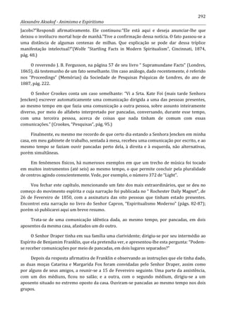 292
Alexandre Aksakof - Animismo e Espiritismo
Jacobs?”Respondi afirmativamente. Ele continuou:“Ele está aqui e deseja anunciar-lhe que
deixou o invólucro mortal hoje de manhã.”Tive a confirmação dessa notícia. O fato passou-se a
uma distância de algumas centenas de milhas. Que explicação se pode dar dessa tríplice
manifestação intelectual?”(Wolfe “Startling Facts in Modern Spiritualism”, Cincinnati, 1874,
pág. 48.)
O reverendo J. B. Fergusson, na página 57 de seu livro “ Supramundane Facts” (Londres,
1865), dá testemunho de um fato semelhante. Um caso análogo, dado recentemente, é referido
nos “Proceedings” (Memórias) da Sociedade de Pesquisas Psíquicas de Londres, do ano de
1887, pág. 222.
O Senhor Crookes conta um caso semelhante: “Vi a Srta. Kate Foi (mais tarde Senhora
Jencken) escrever automaticamente uma comunicação dirigida a uma das pessoas presentes,
ao mesmo tempo em que fazia uma comunicação a outra pessoa, sobre assunto inteiramente
diverso, por meio do alfabeto interpretado por pancadas, conversando, durante esse tempo,
com uma terceira pessoa, acerca de coisas que nada tinham de comum com essas
comunicações.” (Crookes, “Pesquisas”, pág. 95.)
Finalmente, eu mesmo me recordo de que certo dia estando a Senhora Jencken em minha
casa, em meu gabinete de trabalho, sentada à mesa, recebeu uma comunicação por escrito, e ao
mesmo tempo se faziam ouvir pancadas perto dela, à direita e à esquerda, não alternativas,
porém simultâneas.
Em fenômenos físicos, há numerosos exemplos em que um trecho de música foi tocado
em muitos instrumentos (até seis) ao mesmo tempo, o que permite concluir pela pluralidade
de centros agindo conscientemente. Vede, por exemplo, o número 372 de “Light”.
Vou fechar este capítulo, mencionando um fato dos mais extraordinários, que se deu no
começo do movimento espírita e cuja narração foi publicada no “ Rochester Daily Magnet”, de
26 de Fevereiro de 1850, com a assinatura das oito pessoas que tinham estado presentes.
Encontrei esta narração no livro do Senhor Capron, “Espiritualismo Moderno” (págs. 82-87);
porém só publicarei aqui um breve resumo.
Trata-se de uma comunicação idêntica dada, ao mesmo tempo, por pancadas, em dois
aposentos da mesma casa, afastados um do outro.
O Senhor Draper tinha em sua família uma clarividente; dirigiu-se por seu intermédio ao
Espírito de Benjamim Franklin, que ela pretendia ver, e apresentou-lhe esta pergunta: “Podem-
se receber comunicações por meio de pancadas, em dois lugares separados?”
Depois da resposta afirmativa de Franklin e observando as instruções que ele tinha dado,
as duas moças Catarina e Margarida Fox foram convidadas pelo Senhor Draper, assim como
por alguns de seus amigos, a reunir-se a 15 de Fevereiro seguinte. Uma parte da assistência,
com um dos médiuns, ficou no salão; e a outra, com o segundo médium, dirigiu-se a um
aposento situado no extremo oposto da casa. Ouviram-se pancadas ao mesmo tempo nos dois
grupos.
 