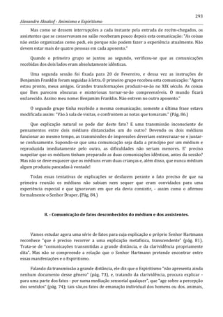 293
Alexandre Aksakof - Animismo e Espiritismo
Mas como se dessem interrupções a cada instante pela entrada de recém-chegados, os
assistentes que se conservavam no salão receberam pouco depois esta comunicação: “As coisas
não estão organizadas como pedi, eis porque não podem fazer a experiência atualmente. Não
devem estar mais de quatro pessoas em cada aposento.”
Quando o primeiro grupo se juntou ao segundo, verificou-se que as comunicações
recebidas dos dois lados eram absolutamente idênticas.
Uma segunda sessão foi fixada para 20 de Fevereiro, e dessa vez as instruções de
Benjamim Franklin foram seguidas à letra. O primeiro grupo recebeu esta comunicação: “Agora
estou pronto, meus amigos. Grandes transformações produzir-se-ão no XIX século. As coisas
que lhes parecem obscuras e misteriosas tornar-se-ão compreensíveis. O mundo ficará
esclarecido. Assino meu nome: Benjamim Franklin. Não entrem no outro aposento.”
O segundo grupo tinha recebido a mesma comunicação; somente a última frase estava
modificada assim: “Vão à sala de visitas, e confrontem as notas que tomaram.” (Pág. 86.)
Que explicação natural se pode dar deste fato? E uma transmissão inconsciente de
pensamentos entre dois médiuns distanciados um do outro? Devendo os dois médiuns
funcionar ao mesmo tempo, as transmissões de impressões deveriam entrecruzar-se e juntar-
se confusamente. Supondo-se que uma comunicação seja dada a princípio por um médium e
reproduzida imediatamente pelo outro, as dificuldades não seriam menores. E' preciso
suspeitar que os médiuns tinham preparado as duas comunicações idênticas, antes da sessão?
Mas não se deve esquecer que os médiuns eram duas crianças e, além disso, que nunca médium
algum produziu pancadas à vontade!
Todas essas tentativas de explicações se desfazem perante o fato preciso de que na
primeira reunião os médiuns não sabiam nem sequer que eram convidados para uma
experiência especial e que ignoravam em que ela devia consistir, - assim como o afirmou
formalmente o Senhor Draper. (Pág. 84.)
8. - Comunicação de fatos desconhecidos do médium e dos assistentes.
Vamos estudar agora uma série de fatos para cuja explicação o próprio Senhor Hartmann
reconhece “que é preciso recorrer a uma explicação metafísica, transcendente” (pág. 81).
Trata-se de “comunicações transmitidas a grande distância, e da clarividência propriamente
dita”. Mas não se compreende a relação que o Senhor Hartmann pretende encontrar entre
essas manifestações e o Espiritismo.
Falando da transmissão a grande distância, ele diz que o Espiritismo “não apresenta ainda
nenhum documento desse gênero” (pág. 73), e, tratando da clarividência, procura explicar -
para uma parte dos fatos - por suma mediação sensorial qualquer”, que “age sobre a percepção
dos sentidos” (pág. 74); tais são,os fatos de emanação individual dos homens ou dos. animais,
 