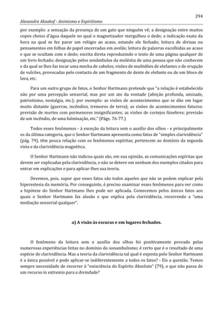 294
Alexandre Aksakof - Animismo e Espiritismo
por exemplo: a sensação da presença de um gato que ninguém vê; a designação entre muitos
copos cheios d'água daquele no qual o magnetizador mergulhou o dedo; a indicação exata da
hora na qual se fez parar um relógio ao acaso, estando ele fechado; leitura de divisas ou
pensamentos em folhas de papel encerradas em avelãs; leitura de palavras escolhidas ao acaso
e que se ocultam com o dedo; escrita direta reproduzindo o texto de uma página qualquer de
um livro fechado; designação pelos sonâmbulos da moléstia de uma pessoa que não conhecem
e da qual se lhes faz tocar uma mecha de cabelos; visões de multidões de elefantes e de erupção
de vulcões, provocadas pelo contacto de um fragmento de dente de elefante ou de um bloco de
lava, etc.
Para um outro grupo de fatos, o Senhor Hartmann pretende que “a relação é estabelecida
não por uma percepção sensorial, mas por um ato da vontade (afeição profunda, amizade,
patriotismo, nostalgia, etc.); por exemplo: as visões de acontecimentos que se dão em lugar
muito distante (guerras, incêndios, tremores de terra); as visões de acontecimentos futuros:
previsão de mortes com pormenores insignificantes; as visões de cortejos fúnebres; previsão
de um incêndio, de uma fulminação, etc.” (Págs. 76-77.)
Todos esses fenômenos - à exceção da leitura sem o auxílio dos olhos - e principalmente
os da última categoria, que o Senhor Hartmann apresenta como fatos de “simples clarividência”
(pág. 79), têm pouca relação com os fenômenos espíritas; pertencem ao domínio da segunda
vista e da clarividência magnética.
O Senhor Hartmann não indicou quais são, em sua opinião, as comunicações espíritas que
devem ser explicadas pela clarividência, e não se deteve em nenhum dos exemplos citados para
entrar em explicações e para aplicar-lhes sua teoria.
Devemos, pois, supor que esses fatos são todos aqueles que não se podem explicar pela
hiperestesia da memória. Por conseguinte, é preciso examinar esses fenômenos para ver como
a hipótese do Senhor Hartmann lhes pode ser aplicada. Comecemos pelos únicos fatos aos
quais o Senhor Hartmann faz alusão e que explica pela clarividência, recorrendo a “uma
mediação sensorial qualquer”.
a) A visão às escuras e em lugares fechados.
O fenômeno da leitura sem o auxílio dos olhos foi positivamente provado pelas
numerosas experiências feitas no domínio do sonambulismo; é certo que é o resultado de uma
espécie de clarividência. Mas a teoria da clarividência tal qual é exposta pelo Senhor Hartmann
é a única possível e pode aplicar-se indiferentemente a todos os fatos? - Eis a questão. Temos
sempre necessidade de recorrer à “onisciência do Espírito Absoluto” (79), o que não passa de
um recurso in extremis para a divindade?
 