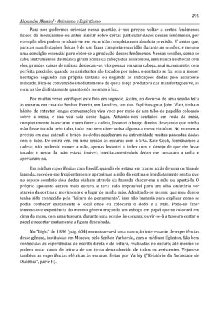 295
Alexandre Aksakof - Animismo e Espiritismo
Para nos podermos orientar nessa questão, é-nos preciso voltar a certos fenômenos
físicos do mediunismo ou antes insistir sobre certas particularidades desses fenômenos, por
exemplo: eles podem produzir-se em escuridão completa com absoluta precisão. E' assim que,
para as manifestações físicas é de uso fazer completa escuridão durante as sessões; é mesmo
uma condição essencial para obter-se a produção desses fenômenos. Nessas sessões, como se
sabe, instrumentos de música giram acima da cabeça dos assistentes, sem nunca se chocar com
eles; grandes caixas de música deslocam-se, vão pousar em uma cabeça, mui suavemente, com
perfeita precisão; quando os assistentes são tocados por mãos, o contacto se faz sem a menor
hesitação, segundo sua própria fantasia ou segundo as indicações dadas pelo assistente
indicado. Fica-se convencido imediatamente de que a força produtora das manifestações vê, às
escuras tão distintamente quanto nós mesmos à luz..
Por muitas vezes verifiquei este fato em segredo. Assim, no decurso de uma sessão feita
às escuras em casa do Senhor Everitt, em Londres, um dos Espíritos-guia, John Watt, tinha o
hábito de entreter longas conversações viva voce por meio de um tubo de papelão colocado
sobre a mesa, e sua voz saía desse lugar. Achando-nos sentados em roda da mesa,
completamente às escuras, e sem fazer a cadeia, levantei o braço direito, desejando que minha
mão fosse tocada pelo tubo, tudo isso sem dizer coisa alguma a meus vizinhos. No momento
preciso em que estendi o braço, os dedos receberam na extremidade muitas pancadas dadas
com o tubo. De outra vez, em uma sessão às escuras com a Srta. Kate Cook, formávamos a
cadeia; não podendo mover a mão, apenas levantei o index com o desejo de que ele fosse
tocado; o resto da mão estava imóvel; imediatamente,dois dedos me tomaram a unha e
apertaram-na.
Em minhas experiências com Bredif, quando ele estava em transe atrás de uma cortina de
fazenda, sucedeu-me freqüentemente aproximar a mão da cortina e imediatamente sentia que
no espaço sombrio dois dedos vinham através da fazenda chocar-me a mão ou apertá-la. O
próprio aposento estava meio escuro, e teria sido impossível para um olho ordinário ver
através da cortina o movimento e o lugar de minha mão. Admitindo-se mesmo que meu desejo
tenha sido conhecido pela “leitura do pensamento”, isso não bastaria para explicar como se
podia conhecer exatamente o local onde eu colocaria o dedo e a mão. Pode-se fazer
interessante experiência do mesmo gênero traçando um esboço em papel que se colocará em
cima da mesa, com uma tesoura, durante uma sessão às escuras; ouvir-se-á a tesoura cortar o
papel e recortar exatamente a figura desenhada.
No “Light” de 1886 (pág. 604) encontrar-se-á uma narração interessante de experiências
desse gênero, instituídas em Moscou, pelo Senhor Yarkorski, com o médium Eglinton. São bem
conhecidas as experiências de escrita direta e de leitura, realizadas no escuro; até mesmo se
podem notar casos de leitura de um texto desconhecido de todos os assistentes. Vejam-se
também as experiências elétricas às escuras, feitas por Varley (“Relatório da Sociedade de
Dialética”, parte H).
 